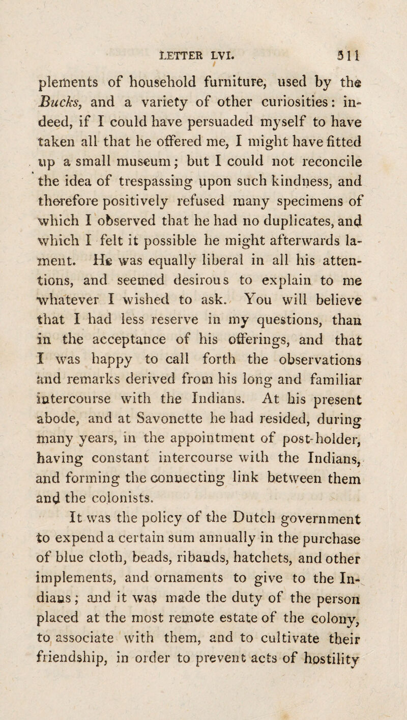 / piements of household furniture, used by the Bucks, and a variety of other curiosities: in^ deed, if I could have persuaded myself to have taken all that he offered me, I might have fitted up a small museum; but I could not reconcile the idea of trespassing upon such kindness, and therefore positively refused many specimens of which I observed that he had no duplicates, and which I felt it possible he might afterwards la¬ ment. He was equally liberal in all his atten¬ tions, and seemed desirous to explain to me whatever I wished to ask. You will believe that I had less reserve in my questions, than in the acceptance of his offerings, and that I was happy to call forth the observations and remarks derived from his long and familiar iatercourse with the Indians. At his present abode, and at Savonette he had resided, during many years, in the appointment of post-holder, having constant intercourse with the Indians, and forming the connecting link between them and the colonists. It was the policy of the Dutch government to expend a certain sum annually in the purchase of blue cloth, beads, ribands, hatchets, and other implements, and ornaments to give to the In¬ dians; and it was made the duty of the person placed at the most remote estate of the colony, to associate with them, and to cultivate their friendship, in order to prevent acts of hostility