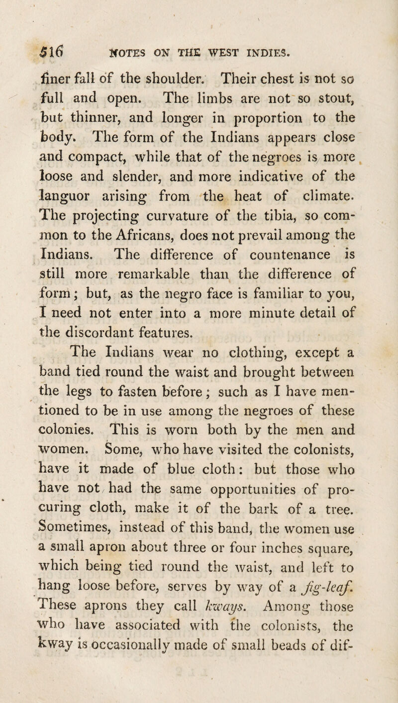 finer fall of the shoulder. Their chest is not so full and open. The limbs are not so stout, but thinner, and longer in proportion to the body. The form of the Indians appears close and compact, while that of the negroes is more loose and slender, and more indicative of the languor arising from the heat of climate. The projecting curvature of the tibia, so com¬ mon to the Africans, does not prevail among the Indians. The difference of countenance is still more remarkable than the difference of form; but, as the negro face is familiar to you, 1 need not enter into a more minute detail of the discordant features. The Indians wear no clothing, except a band tied round the waist and brought between the legs to fasten before; such as I have men¬ tioned to be in use among the negroes of these colonies. This is worn both by the men and women. Some^ who have visited the colonists, have it made of blue cloth: but those who have not had the same opportunities of pro¬ curing cloth, make it of the bark of a tree. Sometimes, instead of this band, the women use a small apron about three or four inches square, which being tied round the waist, and left to hang loose before, serves by way of a Jig-kcif^ These aprons they call kways. Among those who have associated with the colonists, the kway is occasionally made of small beads of dif-