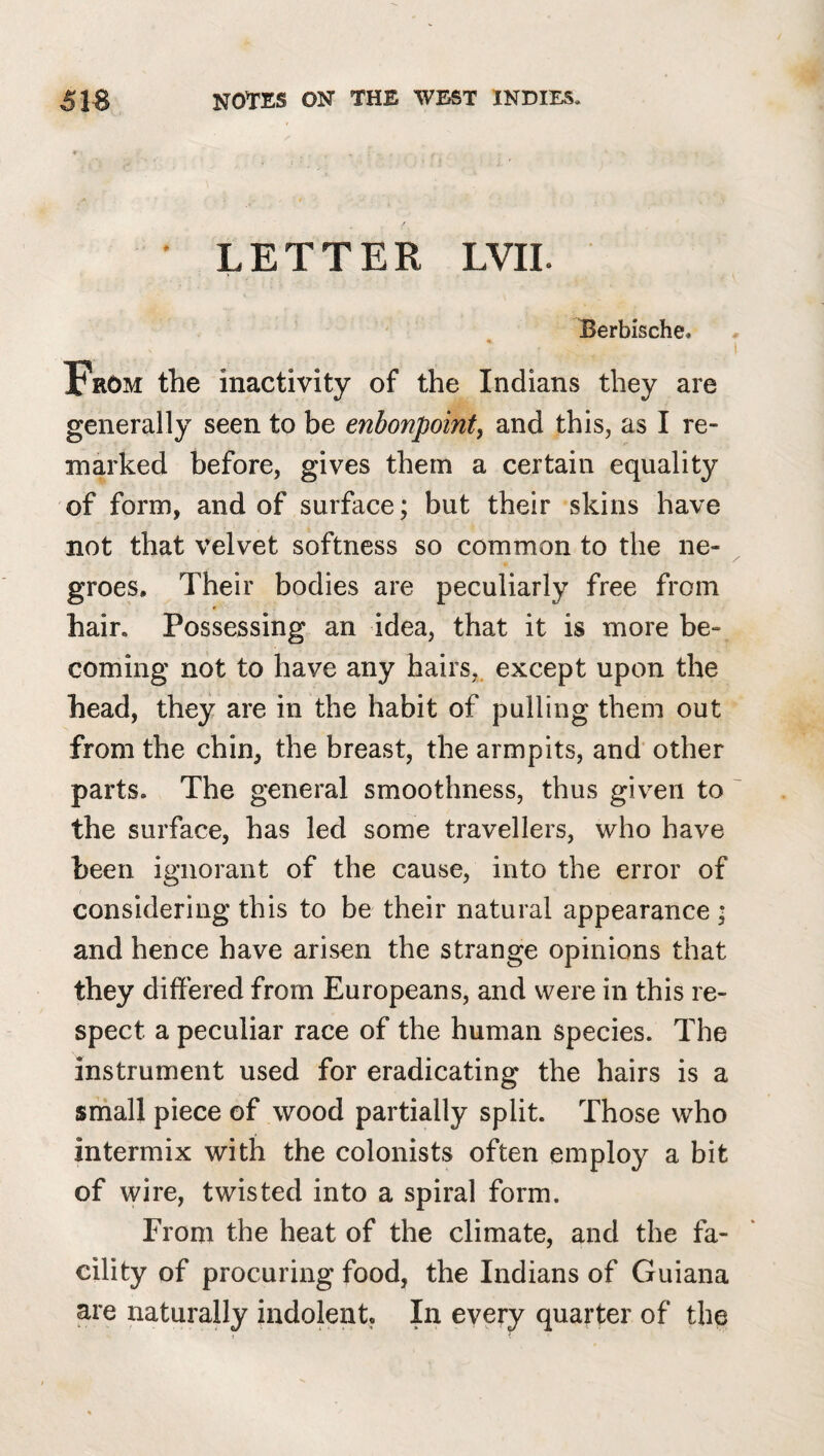 * LETTER LVII. Berbische. I From the inactivity of the Indians they are generally seen to be enbonpoint, and this, as I re¬ marked before, gives them a certain equality of form, and of surface; but their skins have not that velvet softness so common to the ne¬ groes, Their bodies are peculiarly free from hair. Possessing an idea, that it is more be¬ coming not to have any hairs,, except upon the head, they are in the habit of pulling them out from the chin, the breast, the armpits, and' other parts. The general smoothness, thus given to ' the surface, has led some travellers, who have been ignorant of the cause, into the error of considering this to be their natural appearance • and hence have arisen the strange opinions that they differed from Europeans, and were in this re¬ spect a peculiar race of the human species. The instrument used for eradicating the hairs is a srhall piece of wood partially split. Those who intermix with the colonists often employ a bit of wire, twisted into a spiral form. From the heat of the climate, and the fa¬ cility of procuring food, the Indians of Guiana are naturally indolent. In every quarter of the