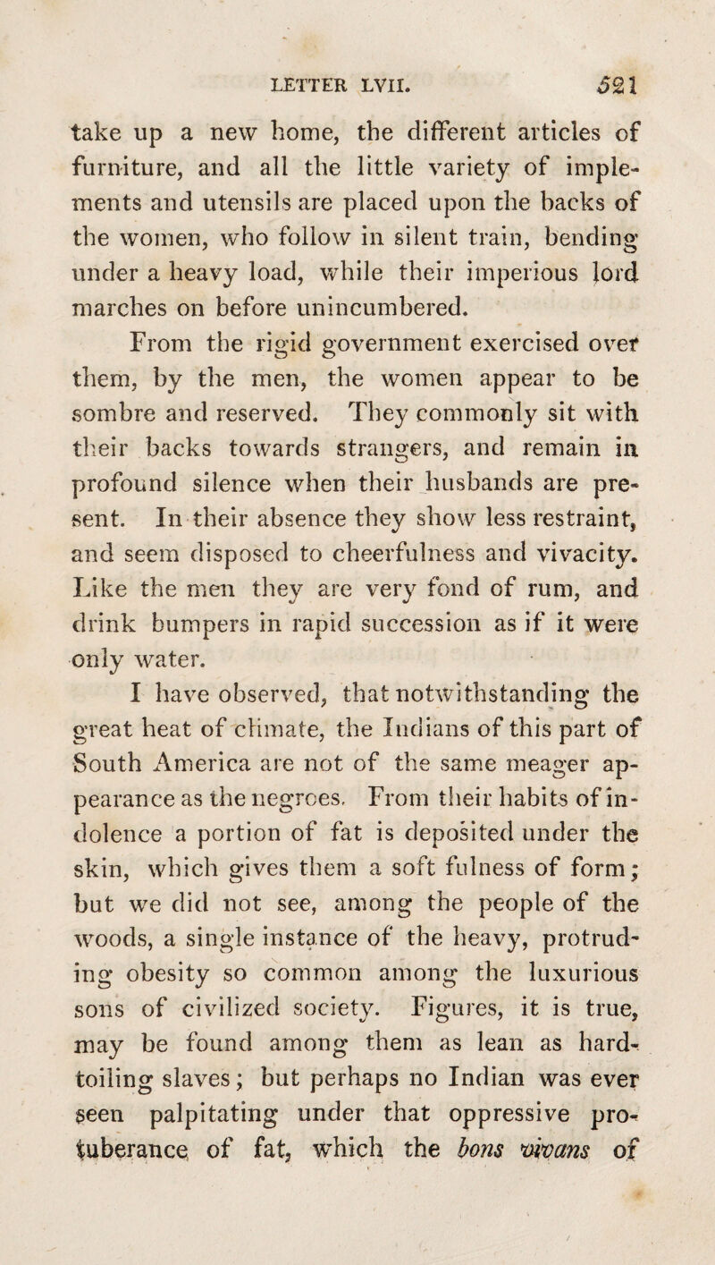 take up a new home, the different articles of furniture, and all the little variety of imple¬ ments and utensils are placed upon the backs of the women, who follow in silent train, bending under a heavy load, vv^hile their imperious lord marches on before unincumbered. From the rio'id povernment exercised over o o them, by the men, the women appear to be sombre and reserved. They commonly sit with their backs towards strangers, and remain in profound silence when their husbands are pre¬ sent. In their absence they show less restraint, and seem disposed to cheerfulness and vivacity. Like the men they are very fond of rum, and drink bumpers in rapid succession as if it were only water. I have observed, that notwithstanding the great heat of climate, the Indians of this part of South America are not of the same meager ap¬ pearance as the negroes. From their habits of in¬ dolence a portion of fat is deposited under the skin, which gives them a soft fidness of form; but we did not see, among the people of the woods, a single instance of the heavy, protrud^ ing obesity so common among the luxurious sons of civilized society. Figures, it is true, may be found among them as lean as hard-^ toiling slaves; but perhaps no Indian was ever ?een palpitating under that oppressive pro^ tuberancQ of fat, w’hich the bons *mmns of