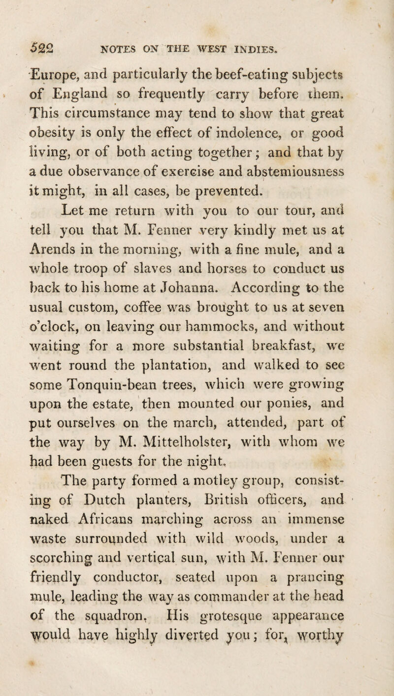 ‘Europe, and particularly the beef-eating subjects of England so frequently carry before them. This circumstance may tend to show that great obesity is only the effect of indolence, or good living, or of both acting together; and that by a due observance of exercise and abstemiousness it might, in all cases, be prevented. Let me return with you to our tour, and tell you that M. Fenner very kindly met us at Arends in the morning, with a fine mule, and a whole troop of slaves and horses to conduct us back to his home at Johanna. According to the usual custom, coffee was brought to us at seven o’clock, on leaving our hammocks, and without waiting for a more substantial breakfast, we went round the plantation, and walked to see some Tonquin-bean trees, which were growing upon the estate, then mounted our ponies, and put ourselves on the march, attended, part of the way by M. Mittelholster, with whom we had been guests for the night. The party formed a motley group, consist¬ ing of Dutch planters, British officers, and naked Africans marching across an immense waste surrounded with wild woods, under a scorching and vertical sun, with M. Fenner our friendly conductor, seated upon a prancing mule, leading the way as commander at the head of the squadron, His grotesque appearance would have highly diverted you; for,^ worthy