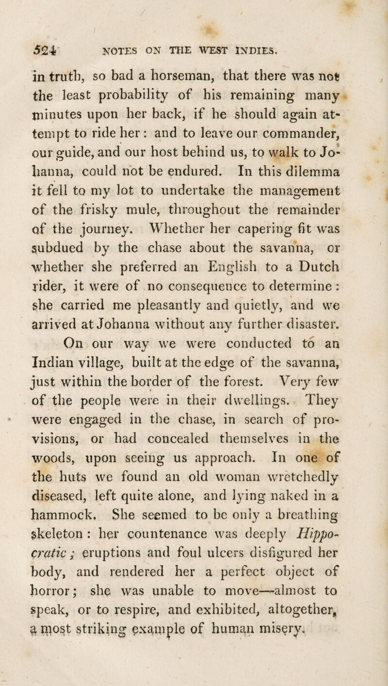 / 524' NOTES ON THE WEST INDIES. in truth, so bad a horseman, that there was not the least probability of his remaining many tninutes upon her back, if he should again at¬ tempt to ride her : and to leav^e our commander, our guide, and our host behind us, to walk to Jo¬ hanna, could hot be endured. In this dilemma it fell to my lot to undertake the management of the frisky mule, throughout the remainder of the journey. Whether her capering fit was subdued by the chase about the savanna, or whether she preferred an English to a Dutch rider, it were of no consequence to determine : she carried me pleasantly and quietly, and we arrived at Johanna without any further disaster. On our way we were conducted to an Indian village, built at the edge of the savanna, just within the border of the forest. Very few of the people were in their dwellings. They ' were engaged in the chase, in search of pro¬ visions, or had concealed themselves in the woods, upon seeing us approach. In one of the huts we found an old woman wretchedly diseased, left quite alone, and lying naked in a hammock. She seemed to be only a breathing skeleton ; her countenance was deeply Hippo¬ cratic; eruptions and foul ulcers disfigured her body, and rendered her a perfect object of horror; she was unable to move—almost to speak, or to respire, and exhibited, altogetherj, ^ rnost striking example of human misery.