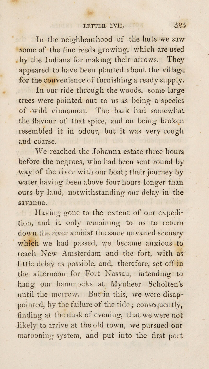 In the neio'hbourhood of the huts we saw O some of the fine reeds growing, which are used by the Indians for making their arrows. They appeared to have been planted about the village for the convenience of furnishing a ready supply. In our ride through the woods, some large trees were pointed out to us as being a species of .wild cinnamon. The bark had somewhat the flavour of that spice, and on being broken resembled it in odour, but it was very rough and coarse. We reached the Johanna estate three hours before the negroes, who had been sent round by way of the river with our boat; their journey by water having been above four hours longer than ours by land, notwithstanding our delay in the savanna. Having gone to the extent of our expedi¬ tion, and it only remaining to us to return down the river amidst the same unvaried scenery w^hich we had passed, we became anxious to reach New Amsterdam and the fort, with as' little delay as possible, and, therefore, set off in the afternoon for Tort Nassau, intending to hang our hammocks at Mynheer Scholteiis until the morrow. But in this, we were disap« pointed, by the failure of the tide; consequently, finding at the dusk of evening, that we were not likely to anrive at the old town, we pursued our marooning system, and put into the first port