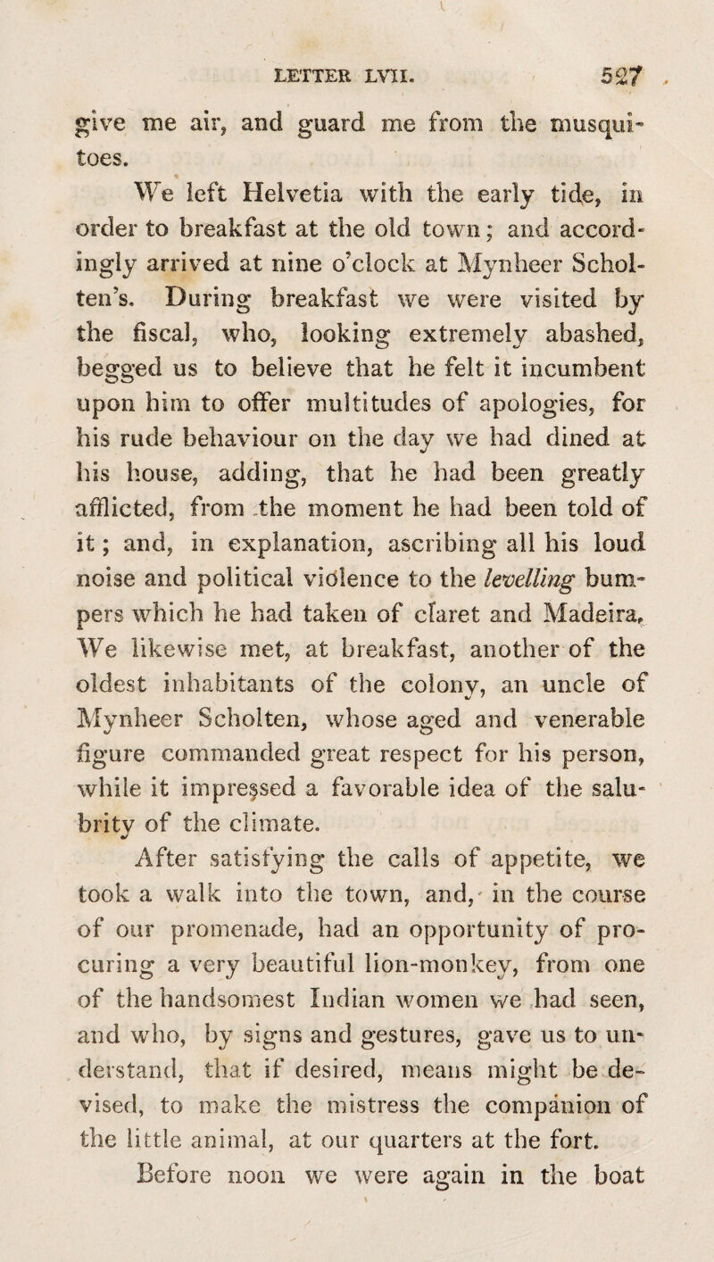 give me air^ and guard me from the musqui* toes. We left Helvetia with the early tide, in order to breakfast at the old town; and accord¬ ingly arrived at nine o’clock at Mynheer Schol- ten’s. During breakfast we were visited by the fiscalj who, looking extremely abashed, begged us to believe that he felt it incumbent upon him to offer multitudes of apologies, for his rude behaviour on the day we had dined at his house, adding, that he had been greatly afflicted, from .the moment he had been told of it; and, in explanation, ascribing all his loud noise and political violence to the levelling bum-* pers which he had taken of claret and Madeira, We likewise met, at breakfast, another of the oldest inhabitants of the colony, an uncle of Mynheer Scholteii, whose aged and venerable figure commanded great respect for his person, while it impressed a favorable idea of the salu¬ brity of the climate. After satisfying the calls of appetite, we took a walk into the town, and,' in the course of our promenade, had an opportunity of pro¬ curing a very beautiful lion-monkey, from one of the handsomest Indian women we had seen, and who, by signs and gestures, gave us to uri^ derstand, that if desired, means might be de¬ vised, to make the mistress the companion of the little animal, at our quarters at the fort. Before noon we were again in the boat