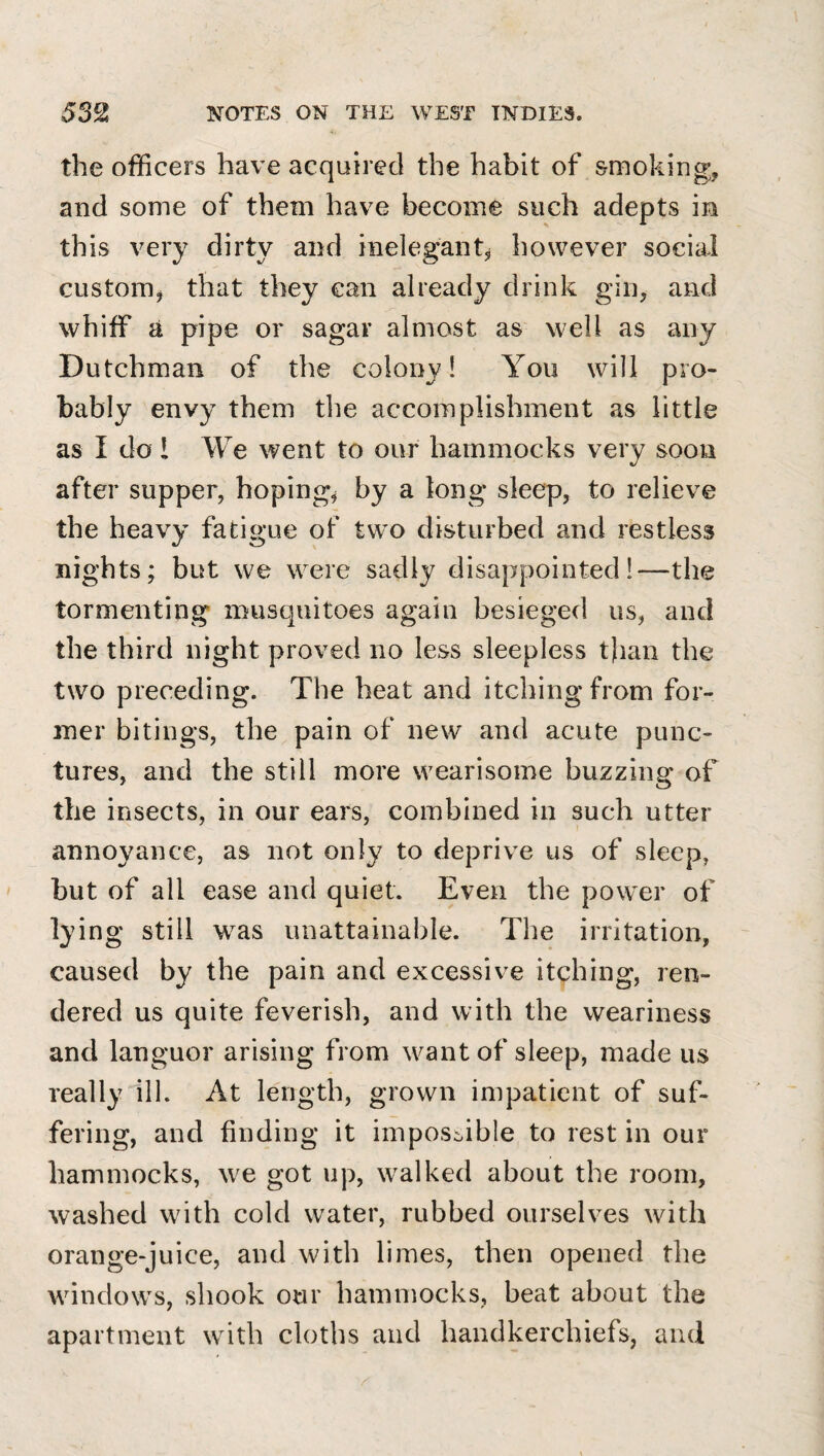 the officers have acquired the habit of smoking, and some of them have become such adepts in this very dirty and inelegant^ however social custom, that they can already drink gin, and whiff a pipe or sagar almost as well as any Dutchman of the colony! You will pro¬ bably envy them tlie accomplishment as little as I do I We went to our hammocks very soon after supper, hoping, by a long sleep, to relieve the heavy fatigue of two disturbed and restless nights; but we were sadly disappointed!—the tormenting musquitoes again besieged us, and the third night proved no less sleepless t)ian the two preceding. The heat and itching from for¬ mer bitings, the pain of new and acute punc¬ tures, and the still more wearisome buzzing of the insects, in our ears, combined in such utter annoyance, as not only to deprive us of sleep, but of all ease and quiet. Even the power of lying still was unattainable. The irritation, caused by the pain and excessive itching, ren¬ dered us quite feverish, and with the weariness and languor arising from want of sleep, made us really ill. At length, grown impatient of suf¬ fering, and finding it impossible to rest in our hammocks, we got up, walked about the room, washed with cold water, rubbed ourselves with orange-juice, and with limes, then opened the windows, shook our hammocks, beat about the apartment with cloths and handkerchiefs, and 1