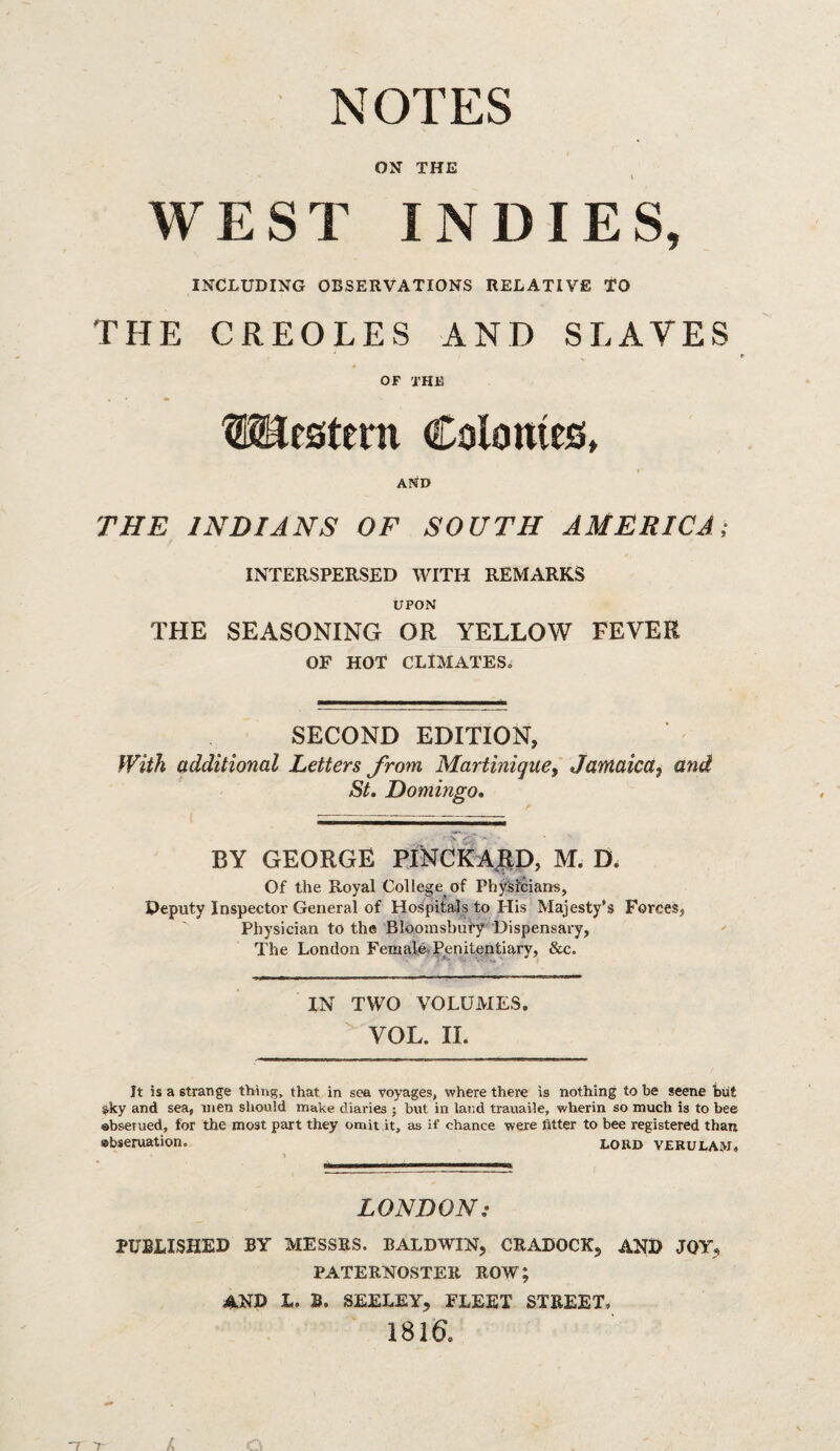 NOTES ON THE t WEST INDIES, INCLUDING OBSERVATIONS RELATIVE TO THE CREOLES AND SLAVES OF the Western Colonies, t AND THE INDIANS OF SOUTH AMERICA; INTERSPERSED WITH REMARKS UPON THE SEASONING OR YELLOW FEVER OF HOT CLIMATES^ SECOND EDITION, With additional Letters from Martinique, Jamaica, and St, Domingo, BY GEORGE PTNCkA|tD, M. D. Of the Royal College of Physicians, Peputy Inspector General of Hospitals to His Majesty’s Forces, Physician to the Bloomsbury Dispensary, The London FemalA Penitentiary, &c. IN TWO VOLUMES. VOL. II. It is a strange thing, that in sea voyages, where there is nothing to be scene tout ^ky and sea, men should make diaries ; but in land trauaile, wherin so much is to bee abseiued, for the most part they omit it, as if chance were fitter to bee registered than Bbseruation. lord verulam. LONDON: PUBLISHED BY MESSRS. BALDWIN, CRADOCK, AND JOY, PATERNOSTER ROW; and L. B. SEELEY, FLEET STREET. 1816.