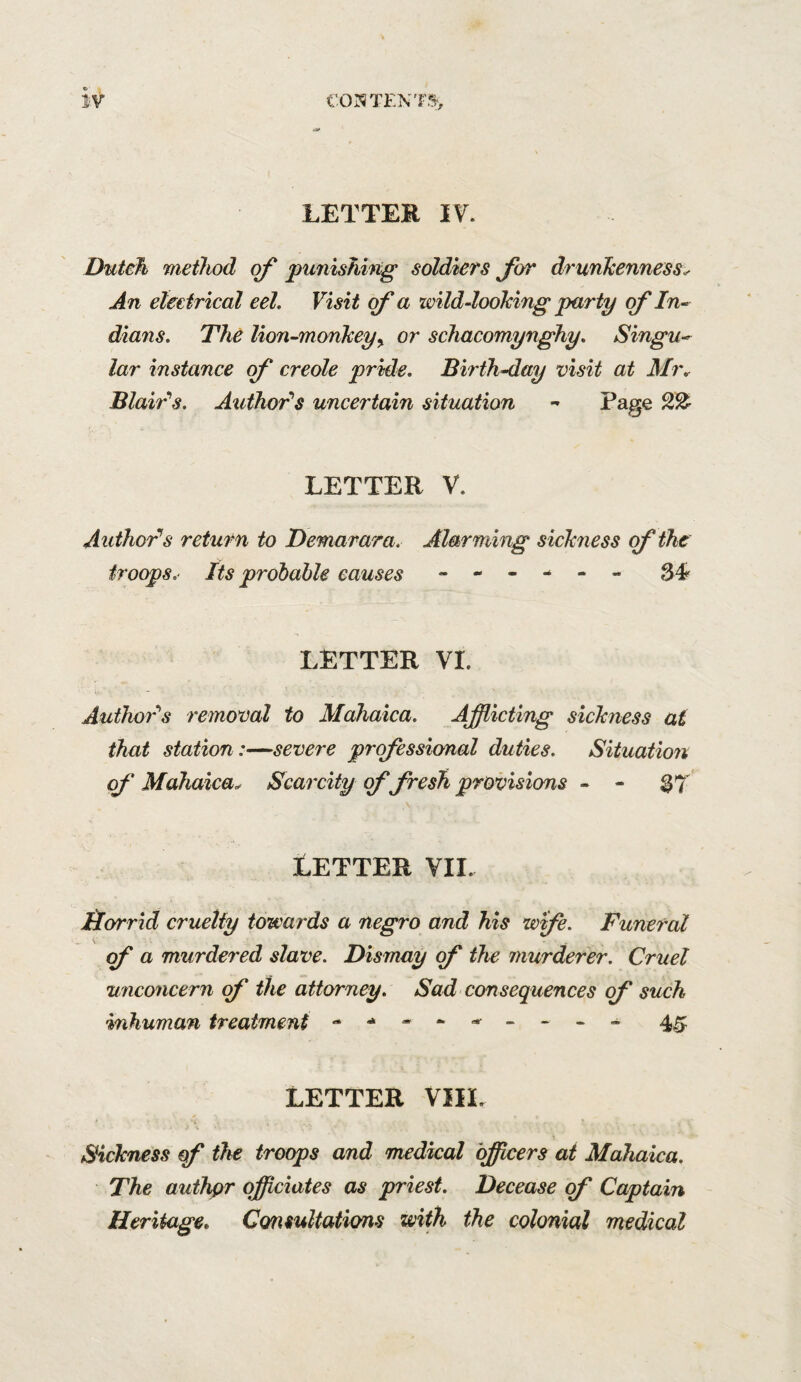 LETTER IT. Dutch method of punishing soldiers for drunJcenness^ An eleetrical eel. Visit of a wild-loohing party of In¬ dians. The lion-mcmkeyy or schacomynghy. Singu¬ lar instance of creole pride. Birth-day visit at Mi\ Blair''s. Author''s uncertain situation - Page LETTER V. Author^s return to Demarara. Alarming sickness of the iroops.‘ Its prdbable causes ------ LETTER VI. Author’'s removal to Mahaica. Afflicting sickness ai that station:—severe professional duties. Situation of Mahaica^ Scarcity cf fresh provisions - - 37^ LETTER VII. Horrid cruelty towards a negro and his wife. Funeral a murdered slave. Dismay (f the murderer. Cruel unconcern of the attorney. Sad consequences of such inhuman treatment - - - 4^ LETTER VIIL Sickness of the troops and medical bfflcers at Mahaica. The authpr offlciates as priest. Decease of Captain Heritage* Consultations with the colonial medical