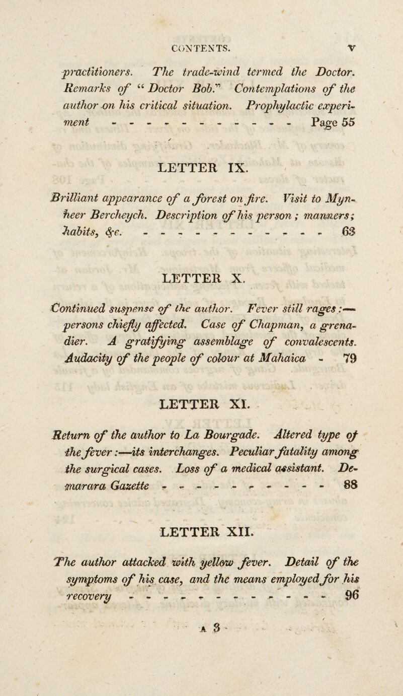 fmctltioners. The trade-wind termed the Doctor, Remarks erf Doctor Bob.''' Coiitemplations of the author his critical situation. Prophylactic experi¬ ment Pa^e 55 LETTER IX. Brilliant appearance of a forest on fire. Visit to Myn¬ heer Bercheych. Description of his person; maruners; Tidbits^ <^e. - 6S LETTER X. Continued suspense (f the author. Fever still rages persons chiefiy affected. Case of Chapman, a grena¬ dier. A gratfying assemblage of convalesceids. Audacity of the people of colour at Mahaica - 79 LETTER XI. Return of the author to La Bourgade. Altered type of ihe fever:—its interchanges. Peculiar fatality among the surgical cases. Loss of a medical assistant. De- mar ar a Gazette ^ ^ - 88 LETTER XII. The author attacked with yellow fever. Detail <f the symptoms of his^case^ and the means employedfor his recovery - - - ^ - - - - ^ - 96