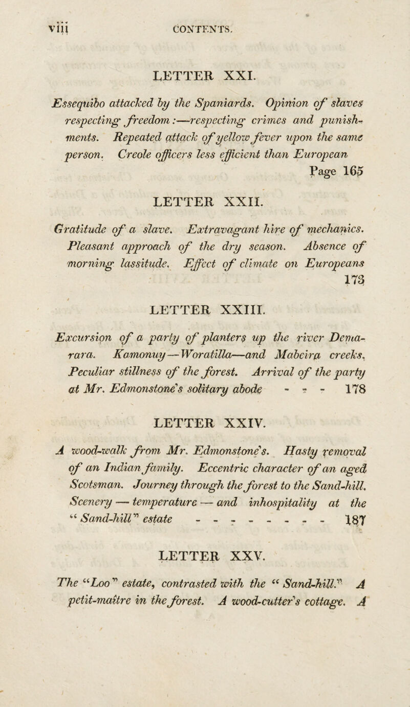 LETTER XXI. JEssequibo attacked by the Spaniards. Opinion of slaves respeeting freedom:—-respecting crimes and punish¬ ments. Repeated attack of yellow fever upon the same person. Creole officers less efficient than European Page 16^ LETTER XXII. Gratitude of a slave. Extravagant Mrs of mechanics. Pleasant approach of the dry season. Absence of morning lassitude. Effect of climate on Europeans 17^ LETTER XXIII. Excursion of a party of planters up the river Dema- rara. Kamonuy—Woratilla—and Maheira creeks. Peculiar stillness of the forest. Arrival of the party at Mr. Edmonstone's solitary ahods - ■? - 178 LETTER XXIV. A wood-walk from Mr. Edmonstone's. Hasty removal of an Indian family. Eccentric character of an aged Scotsman. Journey through the forest to the Sand-hill. Scenery — temperature — and inhospitality at the “ Sand-hilV'' estate - -- -- -- - IS/l LETTER XXV. The “Loo ” estate^ contrasted with the Sand-hill.^'’ A petit-maitre in the fen'est. A wood-cutteTs cottage. A