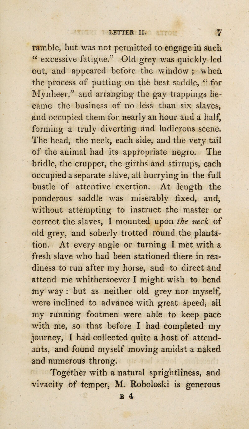 ramble, but was not permitted to engage iu such excessive fatigue.” Old grey was quickly^ led out, and appeared before the window ; when the process of putting on the best saddle, ‘ffor Mynheer,” and arranging the gay trappings be¬ came the business of no less than six slaves, and occupied them for nearly an hour and a half, forming a truly diverting and ludicrous scene. The head, the neck, each side, and the very tail of the animal had its appropriate negro. The bridle, the crupper, the girths and stirrups, each occupied a separate slave, all hurrying in the full bustle of attentive exertion. At length the ponderous saddle was miserably fixed, and, without attempting to instruct the master or correct the slaves, I mounted upon the neck of old grey, and soberly trotted round the planta¬ tion. At every angle or turning I met with a fresh slave who had been stationed there in rea¬ diness to run after my horse, and to direct and attend me whithersoever I might wish to bend my way : but as neither old grey nor myself, were inclined to advance with great Speed, all my running footmen were able to keep pace with me, so that before I had completed my journey, I had collected quite a host of attend¬ ants, and found myself moving amidst a naked and numerous throng. Together with a natural sprightliness, and vivacity of temper, M. Roboloski is generous