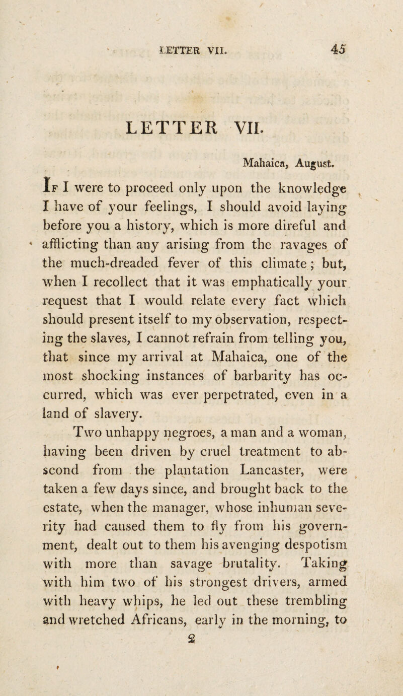 LETTER VIL Mahaica, August. If I were to proceed only upon the knowledge I have of your feelings, I should avoid laying before you a history, which is more direful and * afflicting than any arising from the ravages of the much-dreaded fever of this climate; but, when I recollect that it was emphatically your request that I would relate every fact which should present itself to my observation, respect¬ ing the slaves, I cannot refrain from telling you, that since my arrival at Mahaica, one of the most shocking instances of barbarity has oc¬ curred, which was ever perpetrated, even in a land of slavery. Two unhappy negroes, a man and a woman, having been driven by cruel treatment to ab¬ scond from the plantation Lancaster, were taken a few days since, and brought back to the estate, when the manager, whose inhuman seve¬ rity had caused them to fly from his govern¬ ment, dealt out to them his avenging despotism with more than savage brutality. Taking with him two of his strongest drivers, armed with heavy whips, he led out these trembling and wretched Africans, early in the morning, to 2