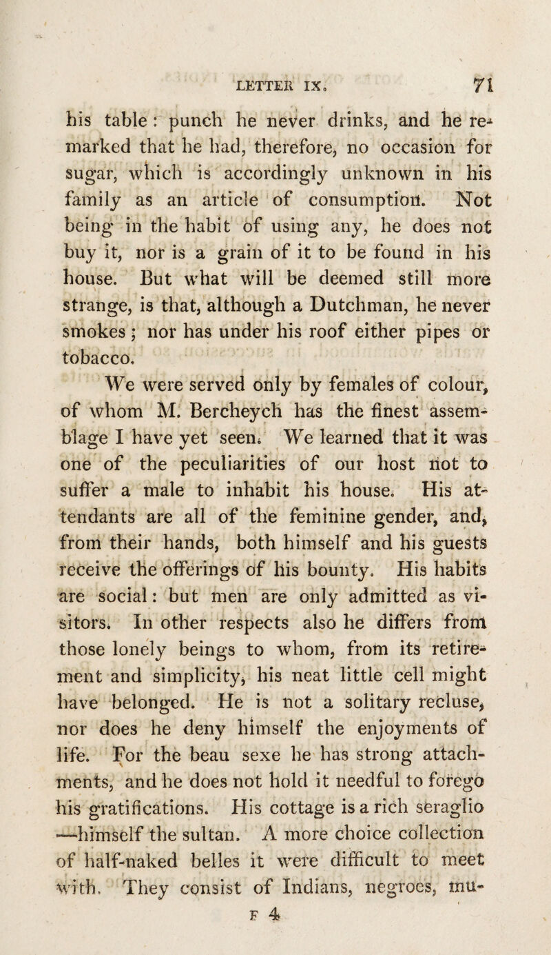 his table : punch he never drinks, and he re^ marked that he had, therefore, no occasion for sugar, which is accordingly unknown in his family as an article of consumption. Not being in the habit of using any, he does not buy it, nor is a grain of it to be found in his house. But what will be deemed still more strange, is that, although a Dutchman, he never smokes ■ nor has under his roof either pipes or tobacco. f We were served only by females of colour, of whom M. Bercheych has the finest assem¬ blage I have yet 'seem We learned that it was one of the peculiarities of our host riot to suffer a male to inhabit his house. His at¬ tendants are all of the feminine gender, and, from their hands, both himself and his guests receive the offerings of his bounty. His habits are social: but men are only admitted as vi¬ sitors. In other respects also he differs front those lonely beings to whom, from its retire¬ ment and simplicity, his neat little cell might have belonged. He is not a solitary recluse, nor does he deny himself the enjoyments of life. For the beau sexe he'has strong attach¬ ments, and he does not hold it needful to forego his gratifications. His cottage is a rich seraglio •—himself the sultan. A more choice collection of half-naked belles it were difficult to meet M ith. They consist of Indians, negroes, mu-