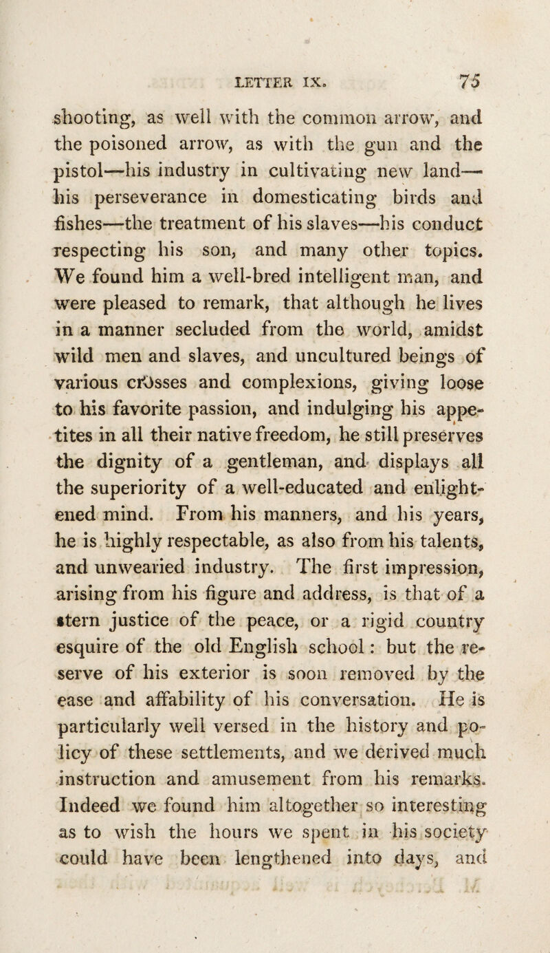 shooting, as well with the common arrow, and the poisoned arrow, as with the gun and the pistol—his industry in cultivating new land^— his perseverance in domesticating birds and fishes—the treatment of his slaves—his conduct respecting his son, and many other topics. We found him a well-bred intelligent man, and were pleased to remark, that although he lives in a manner secluded from the world, amidst wild men and slaves, and uncultured beings of various crosses and complexions, giving loose to his favorite passion, and indulging his appe- •tites in all their native freedom, he still preserves the dignity of a gentleman, and displays all the superiority of a well-educated and enlight¬ ened mind. From his manners, and his years, he is highly respectable, as also from his talents, and unwearied industry. The first impression, arising from his figure and address, is that of a stern justice of the peace, or a rigid country esquire of the old English school: but the re¬ serve of his exterior is soon removed by the ease and affability of his conversation. He is particularly well versed in the history and po¬ licy of these settlements, and we derived much instruction and amusement from his remarks. Indeed we found him altogether so interesting as to wish the hours we spent in his society could have been lengthened into days, and