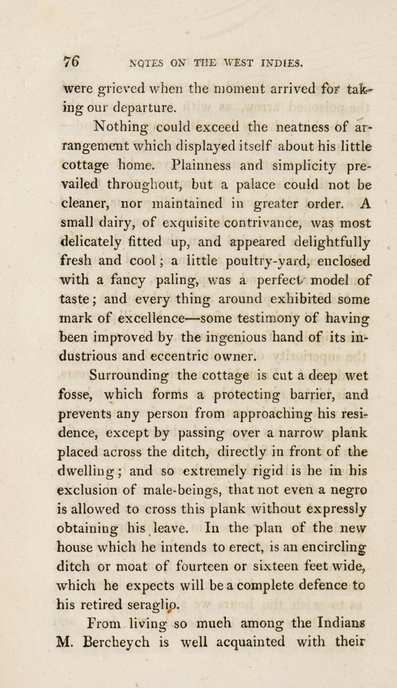 were grieved when the moment arrived for tak-’ ing our departure. Nothing could exceed the neatness of ar¬ rangement which displayed itself about his little cottage home. Plainness and simplicity pre¬ vailed throughout, but a palace could not be cleaner, nor maintained in greater order. A small dairy, of exquisite contrivance, was most delicately fitted up, and appeared delightfully fresh and cool; a little poultry-yard, enclosed with a fancy paling, was a perfect' model of taste; and every thing around exhibited some mark of excellence—some testimony of having been improved by the ingenious hand of its in¬ dustrious and eccentric owner. Surrounding the cottage is cut a deep wet fosse, which forms a protecting barrier, and prevents any person from approaching his resi¬ dence, except by passing over a narrow plank placed across the ditch, directly in front of the dwelling; and so extremely rigid is he in his exclusion of male-beings, that not even a negro is allowed to cross this plank without expressly obtaining his leave. In the plan of the new house which he intends to erect, is an encircling ditch or moat of fourteen or sixteen feet wide, which he expects will be a complete defence to his retired seraglio. From ^living so much among the Indiana M. Bercheych is well acquainted with their