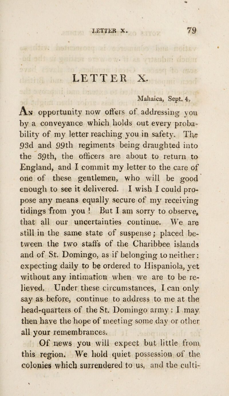 LETTER X. Mahaica, Sept. 4, A N opportunity now offers of, addressing you by a conveyance which holds out every proba» bility of my letter reaching you in safety. The 93d and 99th regiments being draughted into the 39th, the officers are about to return to England, and I commit my letter to the care of oiie of these gentlemen, who will be good enough to see it delivered. I wish I could pro¬ pose any means equally secure of my receiving tidings from you ! But I am sorry to observe, that all our uncertainties continue. We are still in the same state of suspense; placed be¬ tween the two staffs of the Charibbee islands and of St. Domingo, as if belonging to neither: expecting daily to be ordered to Hispaniola, yet without any intimation when we are to be re¬ lieved, Under these circumstances, I can only say as before, continue to address to me at the head-quarters of the St. Domingo army: I may then have the hope of meeting some day or other all your remembrances. Of news you will expect but little from this' region. We hold quiet possession of the colonies which surrendered to us, and the ciilti-