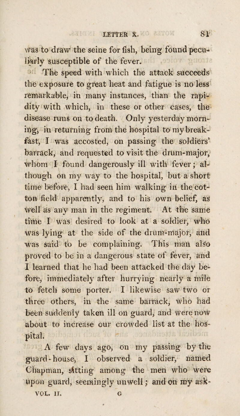 was to draw the seine for fish, being found pecii«* lArly susceptible of the fever, ^ The speed with which the attack succeeds' the exposure to great heat and fatigue is no less' remarkable, in many instances, than the rapi¬ dity s with which, in these or other cases, the disease runs on to death. Only yesterday morn- ingj in returning from the hospital to my break¬ fast, I was accosted, on passing the soldiers’ barrack, and requested to visit the drum-major,' whom found dangerously ill with* fever; al¬ though on my way to the hospital, but a short time before, I had seen him walking in the cot¬ ton field apparently, and to his own belief, as Weir as any man in the regiment. At the same time I was desired to look at a soldier, who was lying at the side of the drunr^major, and w^as said tb be complaining. This man also proved to be in a dangerous state of fever, and 1 learned that he had been attacked the day be¬ fore, immediately after hurrying nearly a mile to fetch some porter. I likewise saw two or three others, in the same barrack, who had been suddenly taken ill on guard, and were now about to increase our crowded list at the hos¬ pital. * A few days ago, on my passing by the guard-housCj I observed a soldier, named Chapman, sUting among the men wdio were hpon guard, seemingly unwell; and on my asK- VOL. IT, G