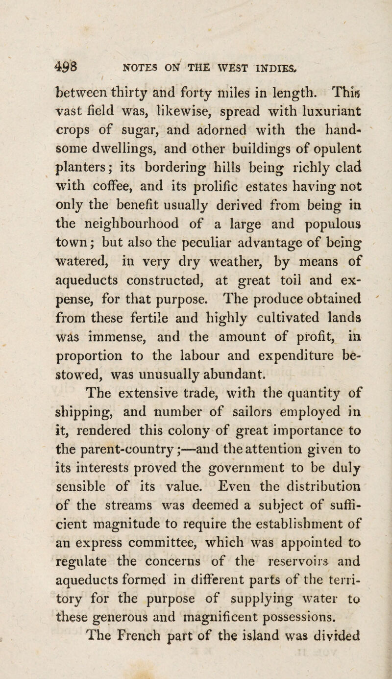 between thirty and forty miles in length. Thif$ vast field was, likewise, spread with luxuriant crops of sugar, and adorned with the hand^ ' some dwellings, and other buildings of opulent planters; its bordering hills being richly clad with coffee, and its prolific estates having not only the benefit usually derived from being in the neighbourhood of a large and populous town; but also the peculiar advantage of being watered, in very dry weather, by means of aqueducts constructed, at great toil and ex¬ pense, for that purpose. The produce obtained from these fertile and highly cultivated lands was immense, and the amount of profit, in proportion to the labour and expenditure be¬ stowed, was unusually abundant. The extensive trade, with the quantity of shipping, and number of sailors employed in it, rendered this colony of great importance to the parent-country;—and the attention given to its interests proved the government to be duly sensible of its value. Even the distribution of the streams was deemed a subject of suffi¬ cient magnitude to require the establishment of an express committee, which was appointed to regulate the concerns of the reservoirs and aqueducts formed in different parts of the terri¬ tory for the purpose of supplying water to these generous and magnificent possessions. The French part of the island was divided