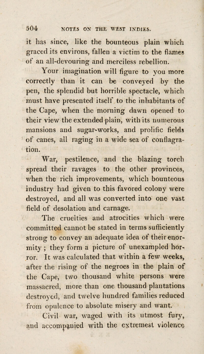 it has since, like the bounteous plain which graced its environs, fallen a victim to the flames of an all-devouring and merciless rebellion. Your imagination will figure to you more correctly than it can be conveyed by the pen, the splendid but horrible spectacle, which must have presented itself to the inhabitants of the Cape, when the morning dawn opened to their view the extended plain, with its numerous mansions and sugar-works, and prolific fields of canes, all raging in a wide sea of conflagra¬ tion. War, pestilence, and the blazing torch spread their ravages to the other provinces, when the rich improvements, which bounteous industry had given to this favored colony were destroyed, and all was converted into one vast field of desolation and carnage. The cruelties and atrocities which were committed cannot be stated in terms sufficiently strong to convey an adequate idea of their enor¬ mity ; they form a picture of unexampled hor^ ror. It was calculated that within a few weeks, after the rising of the negroes in the plain of the Cape, two thousand white persons were massacred, more than one thousand plantations destroyed, and twelve hundred families reduced from opulence to absolute misery and want. Civil war, waged with its utmost fury, and accompanied with the e^tremest violence