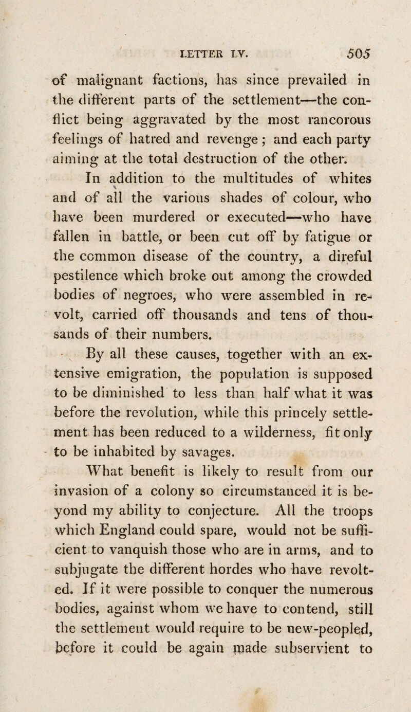 of malignant factions, has since prevailed in the different parts of the settlement—the con¬ flict being aggravated by the most rancorous feelings of hatred and revenge ; and each party aiming at the total destruction of the other. In addition to the multitudes of whites and of all the various shades of colour, who have been murdered or executed—who have fallen in battle, or been cut off by fatigue or the common disease of the country, a direful pestilence which broke out among the crowded bodies of negroes, who were assembled in re¬ volt, carried off thousands and tens of thou^ sands of their numbers. ' ^ By all these causes, together with an ex¬ tensive emigration, the population is supposed to be diminished to less than half what it was before the revolution, while this princely settle¬ ment has been reduced to a wilderness, fit only to be inhabited by savages. What benefit is likely to result from our invasion of a colony so circumstanced it is be¬ yond my ability to conjecture. All the troops which England could spare, would not be suffi¬ cient to vanquish those who are in arms, and to subjugate the different hordes who have revolt¬ ed. If it were possible to conquer the numerous bodies, against whom we have to contend, still the settlement would require to be new-peopled, before it could be again made subservient to