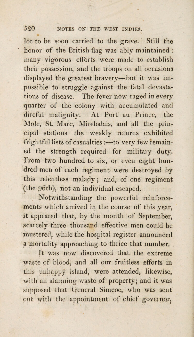 lot to be soon carried to the grave. Still the honor of the British flag was ably maintained : many vigorous efforts were made to establish their possession, and the troops on all occasions displayed the greatest bravery—but it was im¬ possible to struggle against the fatal devasta¬ tions of disease. The fever now raged in every quarter of the colony with accumulated and direful malignity. At Port au Prince, the Mole, St. Marc, Mirebalais, and all the prin¬ cipal stations the weekly returns exhibited frightful lists of casualties :—to very few remain¬ ed the strength required for military duty. From two hundred to six, or even eight hun¬ dred men of each regiment were destroyed by this relentless malady ; and, of one regiment (the 9dth), not an individual escaped. . Notwithstanding the powerful reinforce¬ ments which arrived in the course of this year, it appeared that, by the month of September, scarcely three thousand effective men could be mustered, while the hospital register announced a mortality approaching to thrice that number. It was now discovered that the extreme waste of blood, and all our fruitless efforts in this unhappy island, were attended, likewise, with an alarming waste of property; and it was supposed that General Simcoe, who was sent put with the appointment of chief governqrj