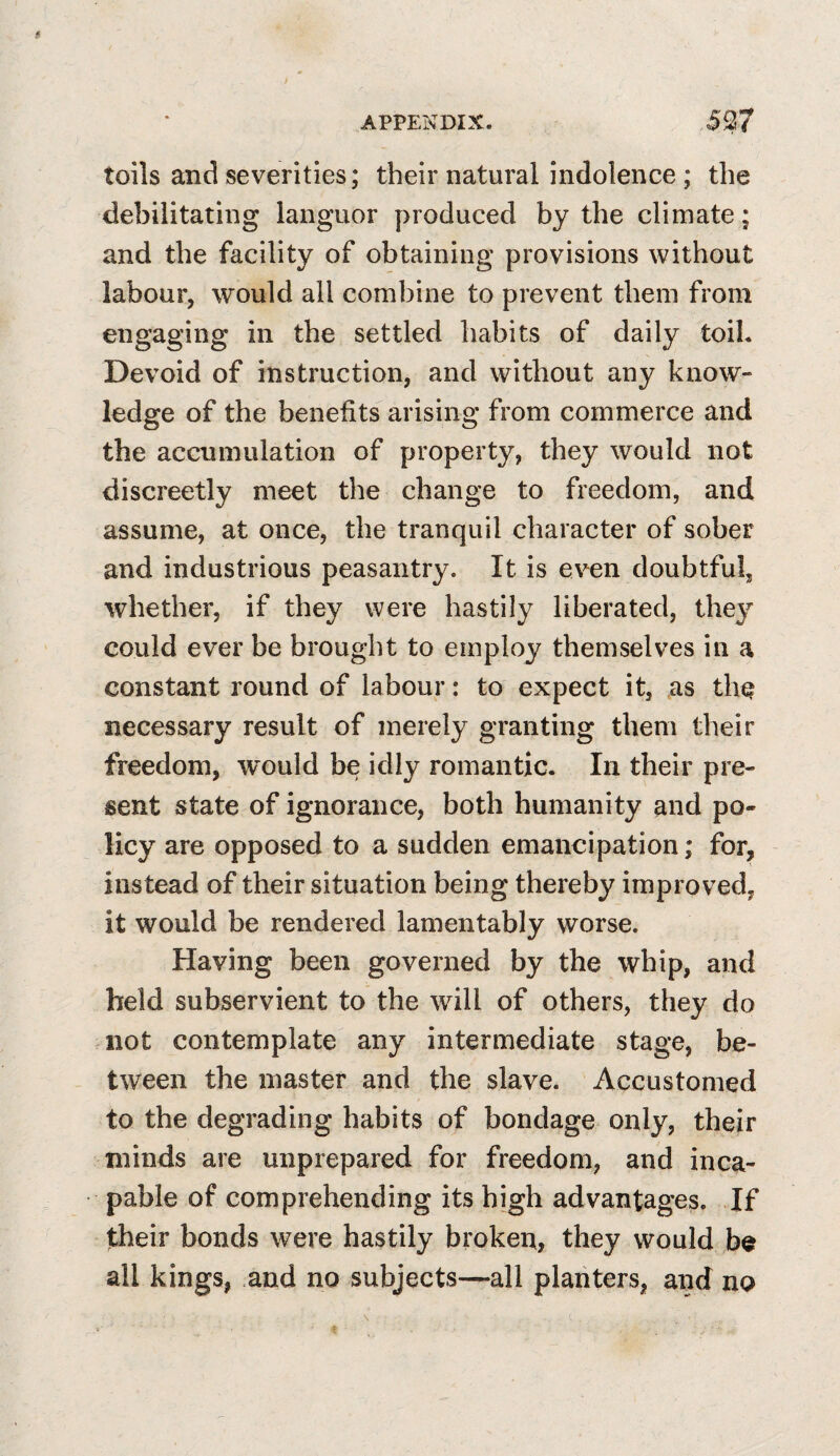 toils and severities; their natural indolence ; the debilitating languor produced by the climate; and the facility of obtaining provisions without labour, would all combine to prevent them from engaging in the settled habits of daily toil. Devoid of instruction, and without any know¬ ledge of the benefits arising from commerce and the accumulation of property, they would not discreetly meet the change to freedom, and assume, at once, the tranquil character of sober and industrious peasantry. It is even doubtful, whether, if they were hastily liberated, they could ever be brought to employ themselves in a constant round of labour: to expect it, as th^ necessary result of merely granting them their freedom, would be idly romantic. In their pre¬ sent state of ignorance, both humanity and po¬ licy are opposed to a sudden emancipation; for, instead of their situation being thereby improved, it would be rendered lamentably worse. Having been governed by the whip, and held subservient to the will of others, they do not contemplate any intermediate stage, be¬ tween the master and the slave. Accustomed to the degrading habits of bondage only, their minds are unprepared for freedom, and inca¬ pable of comprehending its high advantages. If their bonds were hastily broken, they would be all kings, and no subjects—all planters, and no