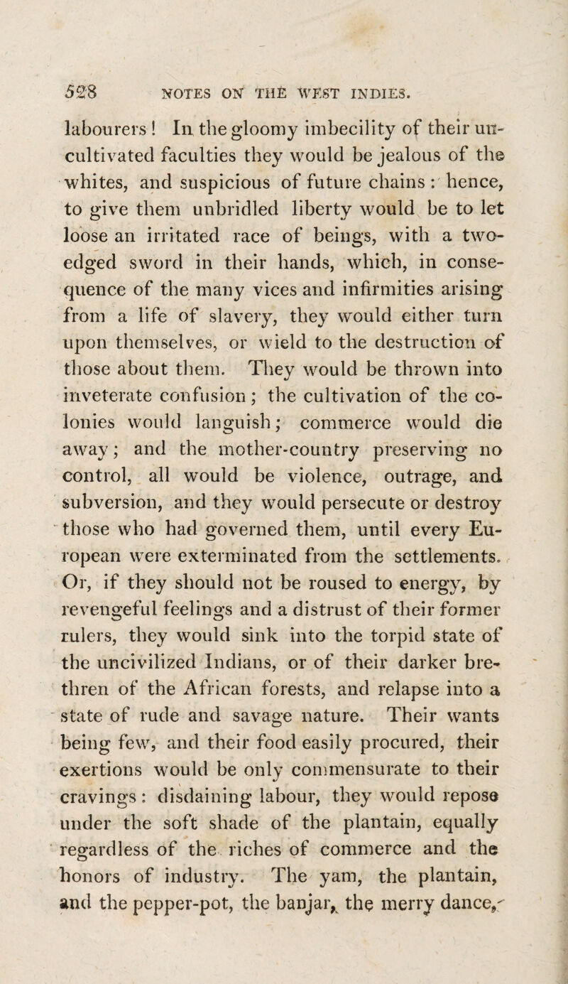 ] labourers ! In the gloomy imbecility of their mi- cultivated faculties they would be jealous of the whites, and suspicious of future chains r hence, to give them unbridled liberty would be to let loose an irritated race of beings, with a two- edged sword in their hands, which, in conse¬ quence of the many vices and infirmities arising from a life of slavery, they would either turn upon themselves, or wield to the destruction of those about them. They would be thrown into inveterate confusion; the cultivation of the co¬ lonies would languish; commerce would die away; and the mother-country preserving no control, all would be violence, outrage, and subversion, and they would persecute or destroy those who had governed them, until every Eu¬ ropean were exterminated from the settlements. Or, if they should not be roused to energy, by revengeful feelings and a distrust of their former rulers, they would sink into the torpid state of the uncivilized Indians, or of their darker bre¬ thren of the African forests, and relapse into a state of rude and savage nature. Their wants being few, and their food easily procured, their exertions would be only commensurate to their cravings: disdaining labour, they would repose under the soft shade of the plantain, equally regardless of the riches of commerce and the honors of industry. The yam, the plantain, and the pepper-pot, the banjar, the merry dancey