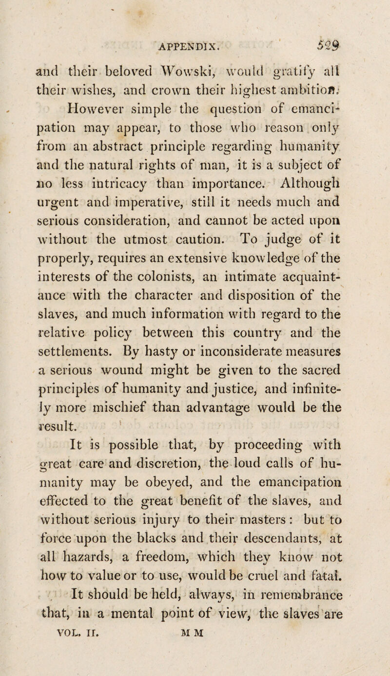 and their beloved Wowski, would gratify all their wishes, and crown their highest ambitioR; However simple the question of emanci¬ pation may appear, to those who reason only from an abstract principle regarding humanity and the natural rights of man, it is a subject of no less intricacy than importance. Although urgent and imperative, still it needs much and serious consideration, and cannot be acted upon without the utmost caution. To judge of it properly, requires an extensive knowledge of the interests of the colonists, an intimate acquaint¬ ance with the character and disposition of the slaves, and much information with regard to the relative policy between this country and the settlements. By hasty or inconsiderate measures a serious wound might be given to the sacred principles of humanity and justice, and infinite¬ ly more mischief than advantage would be the result. ^ It is possible that, by proceeding with ofreat care and discretion, the loud calls of hu- inanity may be obeyed, and the emancipation elfected to the great benefit of the slaves, and without serious injury to their masters : but to force upon the blacks and their descendants, at all hazards, a freedom, which they know not how to value or to use, would be cruel and fatal. It should be held, always, in remembrance ' that, ill a mental point of view, the slaves’are VOL. IT. M M