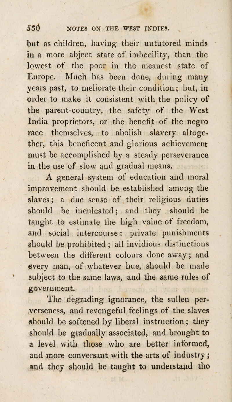 but as children, having their untutored minds in a more abject state of imbecility, than the lowest of the poor in the meanest state of Europe. Much has been done, during many years past, to meliorate their condition.; but, in order to make it consistent with the policy of the parent-country, the safety of the West India proprietors, or the benefit of the negro race themselves, to abolish slavery altoge¬ ther, this beneficent and glorious achievement must be accomplished by a steady perseverance in the use of slow and gradual means. A general system of education and moral improvement should be established among the slaves; a due sense of their religious duties should be inculcated; and they should be taught to estimate the high value of freedom, and social intercourse: private punishments should be prohibited; all invidious distinctions between the different colours done away; and every man, of whatever hue, should be made subject to the same laws, and the same rules of government, The degrading ignorance, the sullen per¬ verseness, and revengeful feelings of the slaves should be softened by liberal instruction; they should be gradually associated, and brought to a level with those who are better informed, and more conversant with the arts of industry ; and they should be taught to understand the