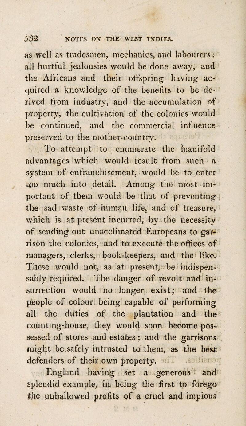 532 ' NOTES ON THE WEST INDIES. i as well as tradesmen, mechanics, and labourers: all hurtful jealousies would be done away, and the Africans and their offspring having ac¬ quired a knowledge of the benefits to be de¬ rived from industry, and the accumulation of property, the cultivation of the colonies would be continued, and the commercial influence ♦ preserved to the mother-cou^tr3^ ' To attempt to ^ enumerate the manifold advantages which would result from such a system of enfranchisement, would be to enter wo much into detail. Among the most im¬ portant of them would be that of preventing, the sad waste of human life, and of treasure, which is at present incurred; by the necessity of sending out unacclimated Europeans to gar¬ rison the colonies, and' to'execute the offices of managers, clerks, bookrkeepers, and ‘the like. Theso would not, as at' present, be indispen-« sably required. The danger of revolt and in- ■ I surrection would no longer exist; and the people of colour, being capable of performing all the duties of the plantation and the counting-house, they would soon become pos¬ sessed of stores and estates; and the garrisons ., might be safely intrusted to them, as the best I defenders of tlieir own property.  England having set a generous ^ and splendid example, in, being the first to forego t|ie unhallowed profits of a cruel and impious ‘