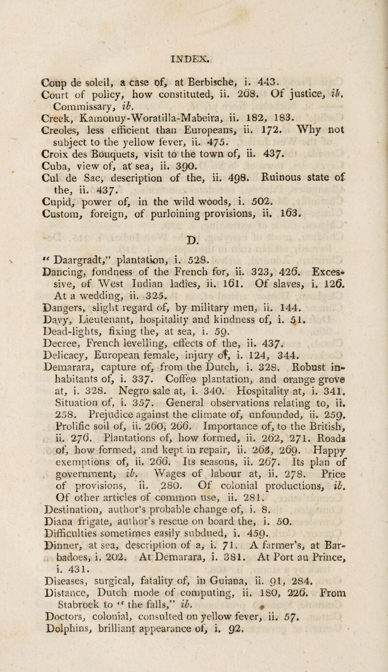 Coup de soleil, a case of, at Berbische, i. 443. Court of policy, how constituted, ii. 208. Of justice, ib. Commissary, ih. ' Creek, Kamonuy-Woratilla-Mabeira, ii. 182, 183. Creoles, less efficient than Europeans, ii. 172. Why not subject to the yellow fever, ii. 4/5. Croix des Bouquets, visit to the town of, ii. 437. Cuba, view of, at sea, ii. 390. Cul de Sac, description of the, ii, 498. Ruinous state of the, ii. 437.' Cupid, power of, in the wild woods, i. 502. Custom, foreign, of purloining provisions, ii. l63. D. ** Daargradt,” plantatk)n, i. 528. - Dancing, fondness of the French for, ii. 323, 426*. Exces¬ sive, of West Indian ladies, ii. 161. Of slaves, i, 126. At a wedding, ii. 325. Dangers, slight regard of, by military men, ii. 144. Davy, Lieutenant, hospitality and kindness of, i. 5,1. Dead-lights, fixing the, at sea, i. 59. Decree, French levelling, effects of the, ii. 437. Delicacy, European female, injury of, i. 124, 344. Demarara, capture of, from the Dutch, i. 328. Robust in¬ habitants of, i. 337. Coffee plantation, and orange grove at, i. 328. Negro sale at, i. 340. Hospitality at, i. 341. Situation of, i. 357. General observations relating to, ii. 258. Prejudice against the climate of, unfounded, ii. 259, Prolific soil of, ii. 260> 2(}6. Importance of, to the British, ii. 27O. Plantations of, how formed, ii. 262, 2/1. Roads of, how formed, and kept in repair, ii. 263, 269. Happy exemptions of, ii. 266. Its seasons, ii. 267. Its plan of . government, ih. Wages of labour at, ii. 278. Price of provisions, ii. ,280. Of colonial productions, ih. Of other articles of common use, ii. 281. Destination, author’s probable change of, i. 8. Diana frigate, author’s rescue on board the, i. 50. Difficulties sometimes easily subdued, i. 459. Dinner, at sea, description of a, i. 7L A farmer’s, at Bar- , badoes, i. 202. At Demarara, i. 381. At Port au Prince, i. 431. Diseases, surgical, fatality of, in Guiana, ii. 9I, 284, Distance, Dutch mode of computing, ii. ISO, 226. From Stabroek to the falls,” ih. ^ 0 Doctors, colonial, consulted on yellow fever, ii, 5J, Dolphins, brilliant appearance of, i. g2.