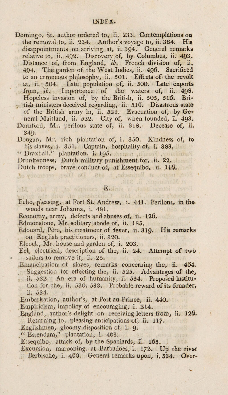 Domingo, St. author ordered to, ii. 233. Contemplations oa the removal to, ii. 234, Author’s voyage to, ii. 384. His disappointments on arriving at, ii. 394. General remarks relative to, ii. 492. Discovery of, by Columbus, ii. 493. Distance of, from England, ib. French division of, ii. 494. The garden of the West Indies, ii. 496. Sacrificed to an erroneous philosophy, ii. 501, Effects of the revolt at, ii. 504. Late population of, ii. 500. Late exports from, lb. Importance of the waters of, ii. 493. Hopeless invasion of, by the British, ii. 505, 510. Bri- tish ministers deceived regarding, ii. 510. Disastrous state of the British army in, ii. 521. Evacuation of, by Get neral Maitland, ii. 522, City of, when founded, ii. 493. Dornford, Mr. perilous state of, ii. 318. Decease of, ii. 349. Dougan, Mr. rich plantation of, i, 350. Kindness of, to his slaves, i. 351. Captain, hospitality of, i. 383. Draxhall,” plantation, i. 195. Drunkenness, Dutch military punishment for, ii. 22. Dutch troops, brave conduct of, at Essequibo, ii. 110. E. Echo, pleasing, at Fort St. Andrew, i. 441. Perilous, in the woods near Johanna, i. 481. Economy, army, defects ajid abuses of, ii. 120. Edmonstone, Mr. solitary abode of, ii. 185. Edouard, Pere, his treatment of fever, ii. 319. His remarks on English practitioners, ii. 320. Elcock, Mr. house and garden of, i. 203. Eel, electrical, description of the, ii. 24. Attempt of two sailors to remove it, ii. 25. Emancipation of slaves, remarks concerning the, ii. 404. Suggestion for effecting the, ii. 525. Advantages of the, ii. 532. An era of humanity, ii. 534. Proposed institu¬ tion for the, ii. 530, 533. Probable reward of its founder, ii. 534. Embarkation, author’s, at Port au Prince, ii. 440, Empiricism, impolicy of encouraging, i. 214. England, author’s delight on receiving letters from, ii. 120. Returning to, pleasing anticipations of, ii. 117. Englishmen, gloomy disposition of, i. g. Essendam,” plantation, i. 403. Essequibo, attack of, by the Spaniards, ii. 105. Excursion, marooning, at Barbadoes, i. 172. Up the river