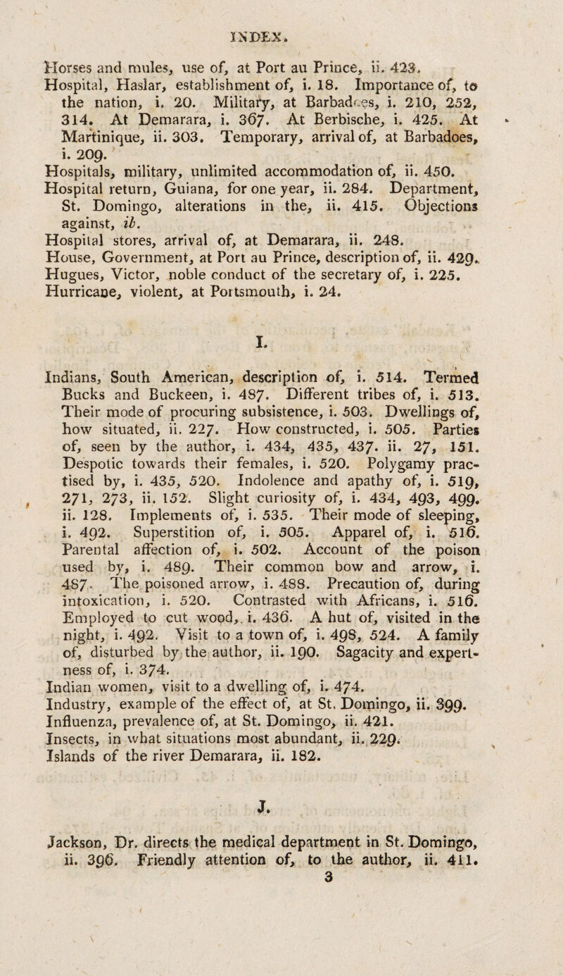 Elorses and mules^ use of, at Port au Prince, ii. 423. Hospital, Haslar, establishment of, i. 18. Importance of, to the nation, i. 20. Military, at Barbadf.es, i. 210, 252, 314. At Demarara, i. 367. At Berbische, i. 425. At Martinique, ii. 303. Temporary, arrival of, at Barbadoes, i. 209. Hospitals, military, unlimited accommodation of, ii. 450. Hospital return, Guiana, for one year, ii. 284. Department, St. Domingo, alterations in the, ii. 415. Objections against, ib. Hospital stores, arrival of, at Demarara, ii. 248. House, Government, at Port au Prince, description of, ii. 429., Hugues, Victor, noble conduct of the secretary of, i. 225. Hurricane, violent, at Portsmouth, i. 24. I. s. Indians, South American, description of, i. 514. Termed Bucks and Buckeen, i. 487. Different tribes of, i. 513. Their mode of procuring subsistence, i. 503. Dwelliiags of, how situated, ii. 227. How constructed, i. 505. Parties of, seen by the author, i. 434, 435, 437* ii. 27, 151. Despotic towards their females, i. 520. Polygamy prac¬ tised by, i. 435, 520. Indolence and apathy of, i. 519, 271, 273, ii. 152. Slight curiosity of, i. 434, 493, 499. ii. 128. Implements of, i. 535. Their mode of sleeping, i. 492. Superstition of, i. 505. Apparel of, i. 5l0. Parental affection of, i. 502. Account of the poison used by, i. 489. Their common bow and arrow, i. 487* 1 poisoned arrow, i. 488. Precaution of, during intoxication, i. 520. Contrasted with Africans, i. 5l0. Employed to cut wood,, i. 430. Abut of, visited in the night, i. 492. Visit to a town of, i. 498, 524. A family of, disturbed by the author, ii. 190. Sagacity and expert¬ ness of, i. 374. Indian women, visit to a dwelling of, i. 474. Industry, example of the effect of, at St. Domingo, ii. 399. Influenza, prevalence of, at St. Domingo, ii. 421. Insects, in what situations most abundant, ii. 229< Islands of the river Demarara, ii. 182. J. Jackson, Dr. directs the medical department in St. Domingo, ii. 39O. Friendly attention of, to the author, ii. 411.