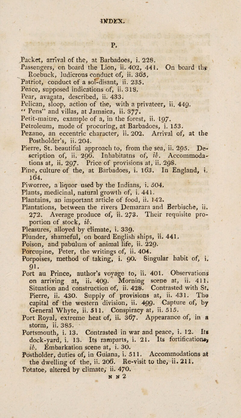 p. ^Packet, arnval of the, at Barbadoes, i. 228. Passengers, on board the Lion, ii. 402, 441. On board thg Roebuck, ludicrous conduct of, ii. 365, Patriot, conduct of a soi'-disant, ii. 235. Peace, supposed indications of, ii. 318, Pear, avagata, described, ii. 433. Pelican, sloop, action of the, with a privateer, ii. 449. ** Pens” and villas, at Jamaica, ii. Petit-inaitre, example of a, in the forest, ii. I97. Petroleum, mode of procuring, at Barbadoes, i. 153. Pezano, an eccentric character, ii. 202. Arrival of, at the Postholder’s, ii. 204. Pierre, St. beautiful approach to, from the sea, ii. 295. De¬ scription of, ii. 296. Inhabitatns of, ih. Accommoda^ tions at, ii. 297. Price of provisions at, ii. 298. Pine, culture of the, at Barbadoes, i. l63. In Englatjd, i. 164. Piworree, a liquor used by the Indians, i. 504. Plants, medicinal, natural growth of, i. 441. Plantains, an important article of food, ii. 142. Plantations, between the rivers Demarara and Berbische, ii. 272. Average produce of, ii. 273. Their requisite pro¬ portion of stock, ib. Pleasures, alloyed by climate, i. 339. Plunder, shameful, on board English ships, ii. 441. Poison, and pabulum of animal life, ii. 229. Porcupine, Peter, the writings of, ii. 404. Porpoises, method of taking, i. 90. Singular habit of, i. 91. Port au Prince, author’s voyage to, ii. 401. Observations on arriving at, ii. 409. Morning scene at, ii. 411. Situation and construction of, ii. 428. Contrasted with St, Pierre, ii. 430. Supply of provisions at, ii. 431. The capital of the western division, ii. 499* Capture of, by General Whyte, ii. 511. Conspiracy at, ii. 515. Port Royal, extreme heat of, ii. 367. Appearance of, in a storm, ii. 385. ' Portsmouth, i. 13. Contrasted in war and peace, i. 12. Its dock-yard, i. 13. Its ramparts, i. 21. Its fortifications^ ib. Embarkation scene at, i. 30. Pdstholder, duties of, in Guiana, i. 511. Accommodations at the dwelling of the, ii. 206. Re-visit to the, ii. 211. Potatoe, altered by climate, ii. 470. N N 2