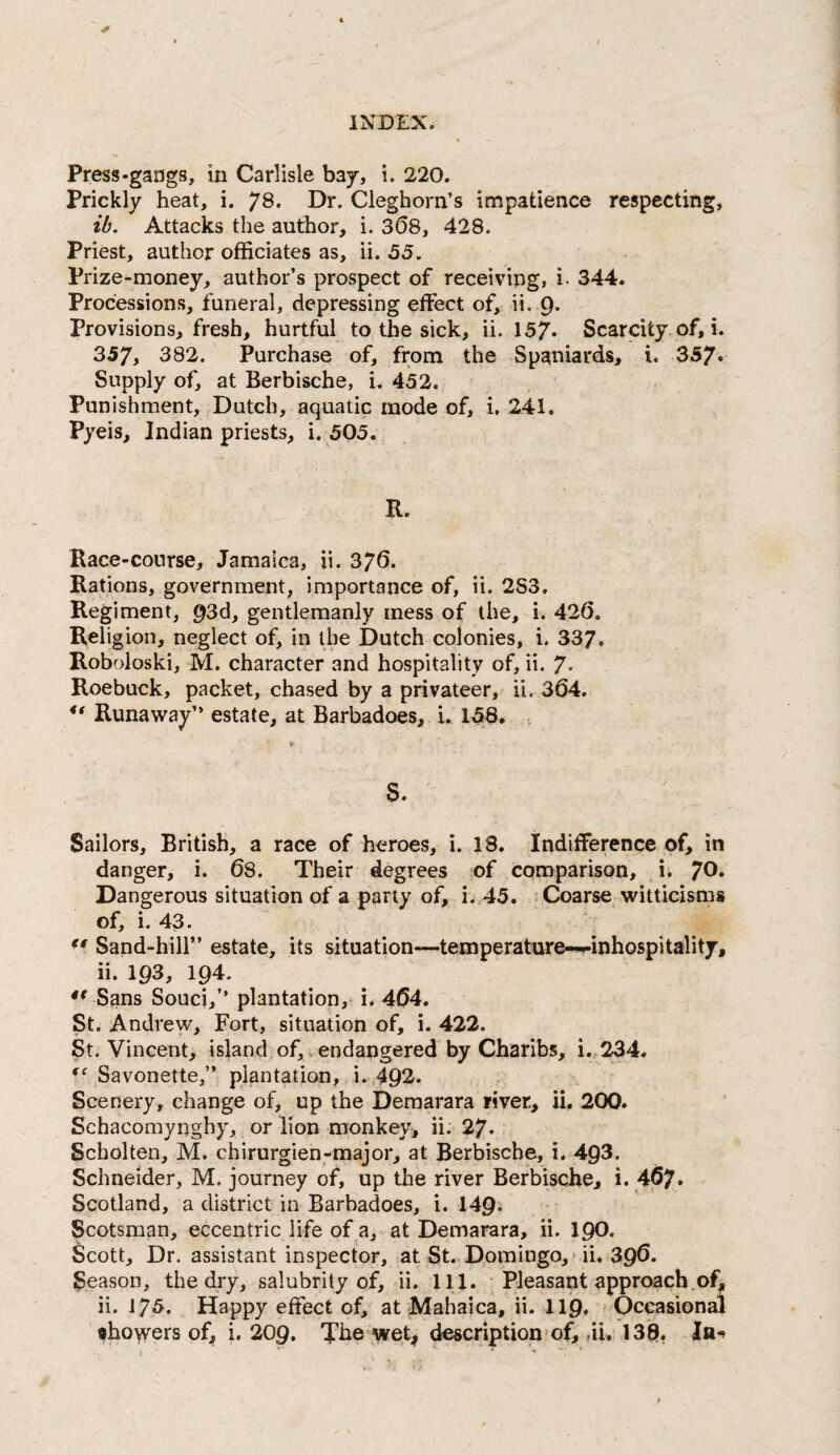 Press-gangs, in Carlisle bay, i. 220. Prickly heat, i. 78. Dr. Cleghorn’s impatience respecting, ib. Attacks the author, i. 308, 428. Priest, author officiates as, ii. 53. Prize-money, author’s prospect of receiving, i. 344. Processions, funeral, depressing effect of, ii. Q. Provisions, fresh, hurtful to the sick, ii. 157- Scarcity, of, i. 357, 382. Purchase of, from the Spaniards, i. 357- Supply of, at Berbische, i, 432. Punishment, Dutch, aquatic mode of, i, 241, Pyeis, Indian priests, i. 505. R. Race-course, Jamaica, ii. 376. Rations, government, importance of, ii. 2S3, Regiment, 93d, gentlemanly mess of the, i. 42(5, Religion, neglect of, in the Dutch colonies, i. 337. Roboloski, M. character and hospitality of, ii. 7* Roebuck, packet, chased by a privateer, ii. 364. ** Runaway” estate, at Barbadoes, i. 158, 'f S. Sailors, British, a race of heroes, i. 18. Indifference of, in danger, i. 68. Their degrees of comparison, i- 70. Dangerous situation of a party of, i. 45. ! Coarse witticisms of, i. 43. Sand-hill” estate, its situation—temperature-^inhospitality, ii. 193, 194. Sans Souci,” plantation, i. 464. St. Andrew, Fort, situation of, i. 422. St. Vincent, island of,, endangered by Charihs, i..234. Savonette,” plantation, i. 492. Scenery, change of, up the Demarara river, ii. 200. Schacomynghy, or lion monkey, ii. 27- Scholten, M. chirurgien-major, at Berbische, i. 493. Schneider, M. journey of, up the river Berbische, i. 467. Scotland, a district in Barbadoes, i. 149- Scotsman, eccentric life of a, at Demarara, ii. 19O. Scott, Dr. assistant inspector, at St. Dpmingo, - ii. 39^- Season, the dry, salubrity of, ii. 111. • Pleasant approach .of, ii. 175. Happy effect of, at Mahaica, ii. 119. Occasional •hoyvers of, i. 20g, Tke wet| description*of, ,ii, 138,