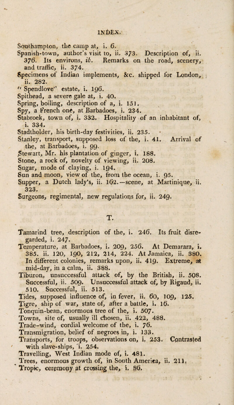 Southampton^ the camp at, i. 6. Spanish-town, author’s visit to, ii. 3^3. Description of, li. 376. Its environs, ib. Remarks on the road, scenery, and traffic, ii. 374. Specimens of Indian implements, &c. shipped for London, ii. 282. Spendlove” estate, i. 196. Spithead, a severe gale at, i. 40. Spring, boiling, description of a, i. 151. Spy, a French on^, at Barbadoes, i. 234. Stabroek, town of, i. 332. Hospitality of an inhabitant of, i. 334. Stadtholder, his birth-day festivities, ii. 235. Stanley, transport, supposed loss of the, i. 41. Arrival of the, at Barbadoes, i. 99. Stewart, Mr. his plantation of ginger, i. 188. Stone, a rock of, novelty of viewing, ii. 208. Sugar, mode of claying, i. 194. Sun and moon, view of the, from the ocean, i. 95. Supper, a Dutch lady’s, ii. 1^2.—scene, at Martinique, ii. 323. Surgeons, regimental, new regulations for, ii. 249. T. Tamarind tree, description of the, i. 246. Its fruit disre¬ garded, i. 247. Temperature, at Barbadoes, i. 209> 256. At Demarara, i. 385. ii. 120, I90, 212, 214, 224. At Jamaica, ii. 380. In different colonies, remarks upon, ii. 419. Extreme, ast mid-day, in a calm, ii. 388. Tiburon, unsuccessful attack of, by the British, ii. 5Q8, Successful, ii. 509. Unsuccessful attack of, by Rigaud, ii. 510. Successful, ii. 513. Tides, supposed influence of, in fever, ii. 60, lOQ, 125. Tigre, ship of war, state of, after a battle, i. 16. Tonquin-bean, enormous tree of the, i. 507. Towns, site of, usually ill chosen, ii. 422, 488. Trade-wind, cordial welcome of the, i. ^6. Transmigration, belief of negroes in, i. 133. Transports, for troops, observations on, i, 253. Cpntrasted with slave-ships, 'i. 254. Travelling, West Indian mode of, i. 481. ^ Trees, enormous growth of, in South America, ii. 211. * Tropic, ceremony at crossing the, i. §6.