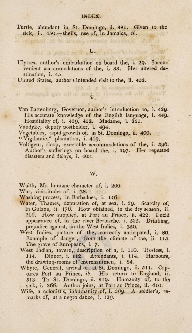 Turtle, abundant in St. Domingo, ii. 381. Given to the sick, ii. 450.—shells, use of, in Jamaica, ih. U. Ulysses, author’s embarkation on board the, i. 2^. Incon-' venient accommodations of the, L 33. Her altered de¬ stination, i. 45. United States, author’s intended visit to the, ii. 453. / ■ k. ’ ' ■ V. Van Battenburg, Governor, author’s introduction to, i. 439* His accurate knowledge of the English language, i. 449. Hospitality of, i. 439, *152. Madame, i. 251. Vandyke, deputy postholder, i. 494. Vegetables, rapid growth of, in St. Domingo, ii. 400. Vigilantie,” plantation, i. 469. Voltigeur, sloop, execrable accommodations of the, i. 39^. Author’s sufferings on board the, i. 397. Her repeated disasters and delays, i. 403. W. Waith, Mr. humane character of, i. 200. War, vicissitudes of, i..2S. Washing process, in Barbadoes, i. 140. Water, Thames, depuration of, at sea, i. 39* Scarcity of, in Guiana, ii. 176’. How obtained, in the dry season, ii. 20(3. How supplied, at Port au Prince, ii. 422. Lucid appearance of, in the river Berbische, i. 535. Drinking, prejudice against, in the West Indies, i. 250. West Indies, picture of the, correctly anticipated, i. 80. Example of danger, from the climate of the, ii. 115. The grave of Europeans, i. 7* West Indian, tavern,v description of a, i. 110. Hostess, i. 114. D inner, i. 112; Attendants, i. 114. Harbours, the drawing-rooms of “ merchantmen, i. 84. Whyte, General, arrival of, at St. Domingo, ii. 511. Cap¬ tures Port au Prince, ib. His return to England, ii. 513. To St. Domingo, ii. 519* Humanity of, to the sick, i. 366. Author joins, at Port au Prince, ii. 410. Wife, a colonist’s, inhumanity of, i. 3(59. ^ soldier's, re¬ marks of, at a negro dance, i. 129.