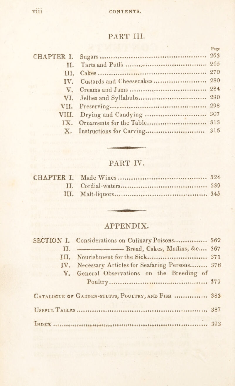 VIII CONTENTS. PART 111. Page CHAPTER I. Sugars — 263 II, Tarts and Puffs ^ 265 III. Cakes............ 270 IV. Custards and Cheesecakes 280 V. Creams and Jams 284 VI. Jellies and Syllabubs 290 VII. Preserving......... 298 VIII. Drying and Candying 307 IX. Ornaments for the Table 313 X, Instructions for Carving..,, 316 PART IV. CHAPTER L Made Wines 324 II. Cordial-waters., 339 III. Malt-liquors. 345 APPENDIX. SECTION I. Considerations on Culinary Poisons 362 II. Cakes, Muffins, &c.,., 367 III. Nourishment for the Sick... 371 IV. Necessary Articles for Seafaring Persons 376 V0 General Observations on the Breeding of Poultry 379 Catalogue of Garden-stuffs, Poultry, and Fish 383 Useful Tables 387 Index 393