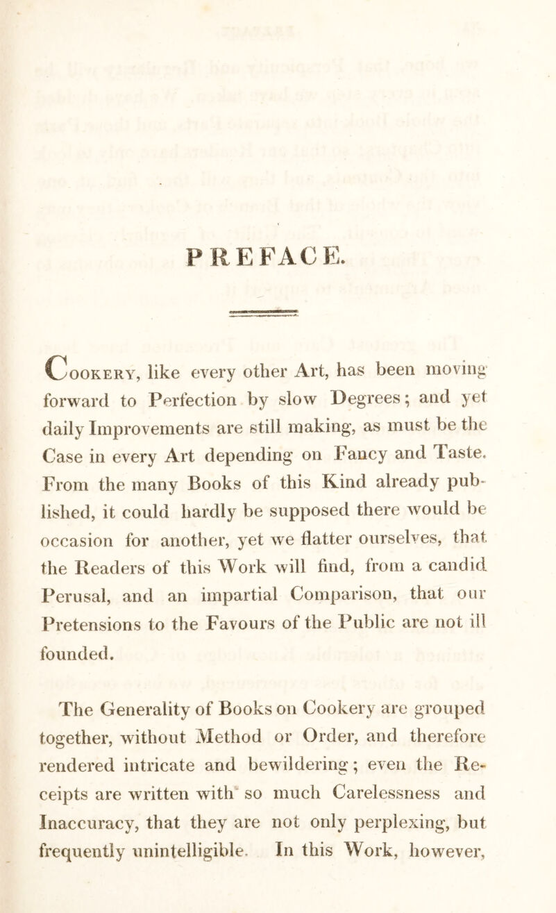 P R E FAC E. Cookery, like every other Art, has been moving forward to Perfection by slow Degrees; and yet daily Improvements are still making, as must be the Case in every Art depending on fancy and baste. From the many Books of this Kind already pub- iished, it could hardly be supposed there would be occasion for another, yet we flatter ourselves, that the Readers of this Work will find, from a candid Perusal, and an impartial Comparison, that our Pretensions to the Favours of the Public are not ill founded. The Generality of Books on Cookery are grouped together, without Method or Order, and therefore rendered intricate and bewildering; even the Re- ceipts are written with so much Carelessness and Inaccuracy, that they are not only perplexing, but frequently unintelligible. In this Work, however.