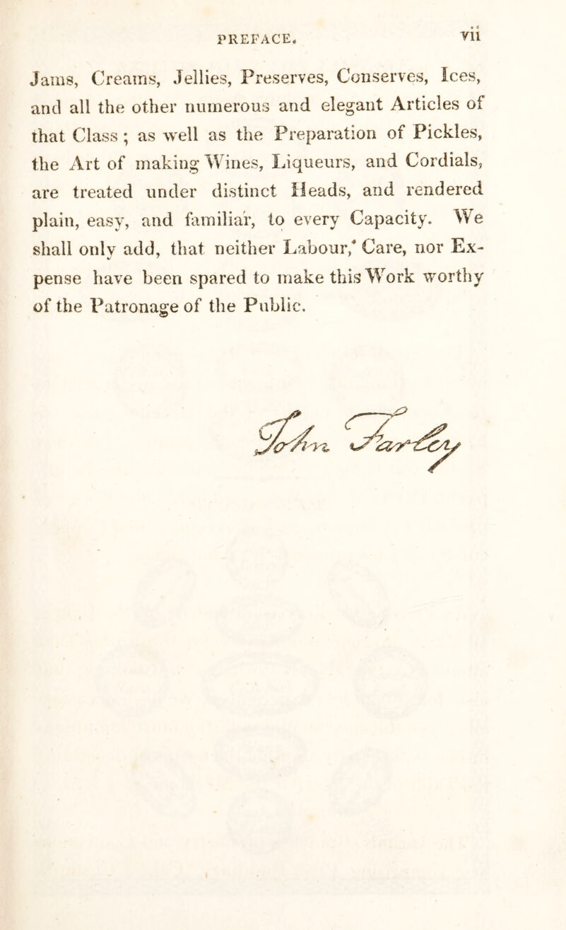 ¥11 Jains, Creams, Jellies, Preserves, Conserves, Ices, and all the other numerous and elegant Articles of that Class ; as well as the Preparation of Pickles, the Art of making Wines, Liqueurs, and Cordials, are treated under distinct Heads, and rendered plain, easy, and familiar, to every Capacity. We shall onlv add, that neither Labour/ Care, nor Ex- v' 7 pense have been spared to make this Work worthy of the Patronage of the Public.