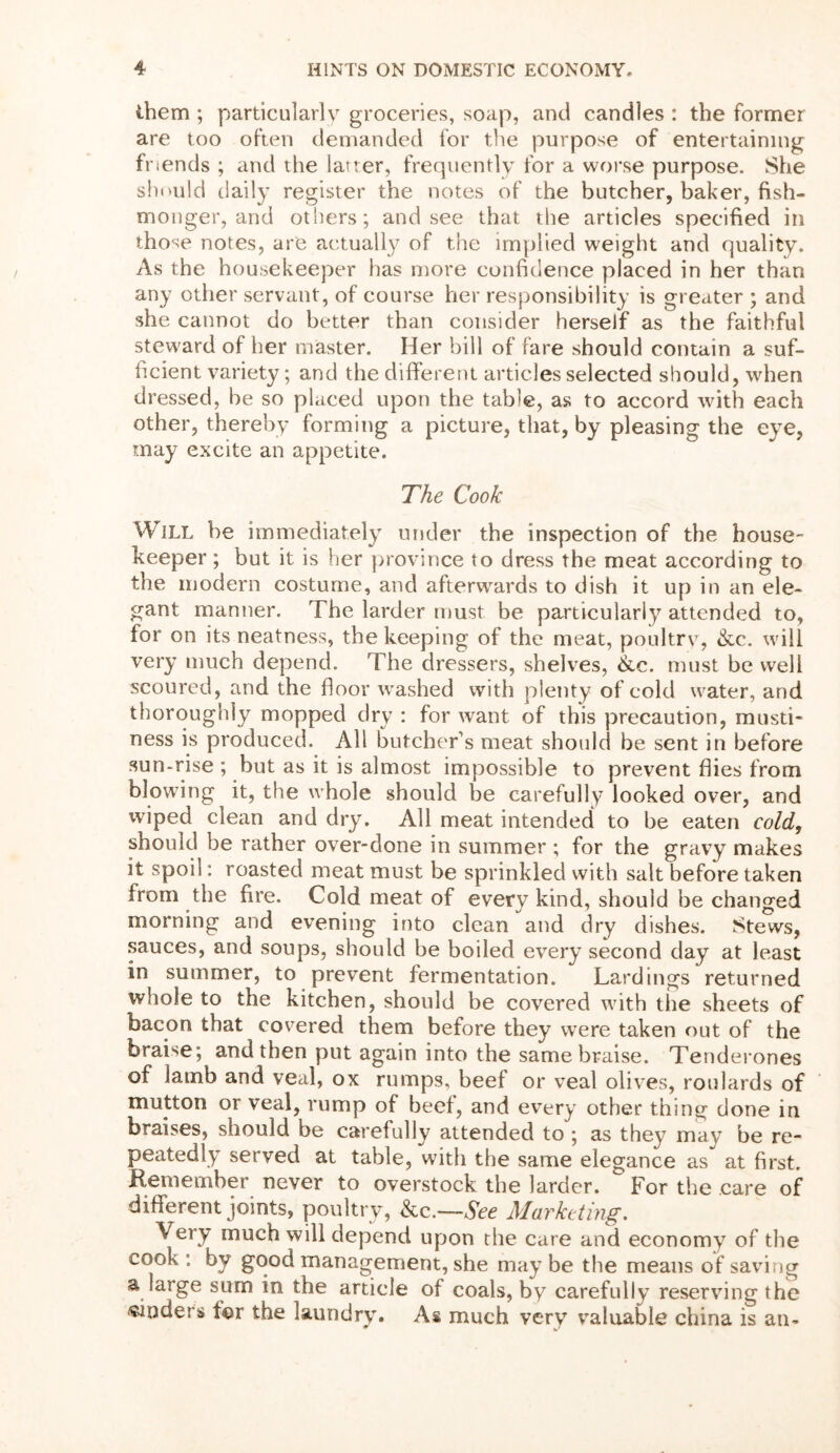 them ; particularly groceries, soap, and candles : the former are too often demanded for the purpose of entertaining friends ; and the latter, frequently for a worse purpose. She should daily register the notes of the butcher, baker, fish- monger, and others; and see that the articles specified in those notes, are actually of the implied weight and quality. As the housekeeper has more confidence placed in her than any other servant, of course her responsibility is greater ; and she cannot do better than consider herself as the faithful steward of her master. Her bill of fare should contain a suf- ficient variety; and the different articles selected should, when dressed, be so placed upon the table, as to accord with each other, thereby forming a picture, that, by pleasing the eye, may excite an appetite. The Cook Will be immediately under the inspection of the house- keeper ; but it is her province to dress the meat according to the modern costume, and afterwrards to dish it up in an ele- gant manner. The larder must be particularly attended to, for on its neatness, the keeping of the meat, poultry, &c. will very much depend. The dressers, shelves, &c. must be well scoured, and the floor washed with plenty of cold water, and thoroughly mopped dry : for want of this precaution, musti- ness is produced. All butcher’s meat should be sent in before sun-rise ; but as it is almost impossible to prevent flies from blowing it, the whole should be carefully looked over, and wiped clean and dry. All meat intended to be eaten cold, should be rather over-done in summer ; for the gravy makes it spoil: roasted meat must be sprinkled with salt before taken from the fire. Cold meat of every kind, should be changed morning and evening into clean and dry dishes. Stews, sauces, and soups, should be boiled every second day at least in summer, to prevent fermentation. Lardings returned whole to the kitchen, should be covered with the sheets of bacon that covered them before they were taken out of the braise; and then put again into the same braise. Tenderones of lamb and veal, ox rumps, beef or veal olives, roulards of mutton or veal, rump of beef, and every other thing done in braises, should be carefully attended to ; as they may be re- peatedly served at table, with the same elegance as at first. Remember never to overstock the larder. For the care of different joints, poultry, &c.—See Marketing. Very much will depend upon the care and economy of the cook : by good management, she may be the means of saving a large sum in the article of coals, by carefully reserving the binders for the laundry. As much very valuable china is an-