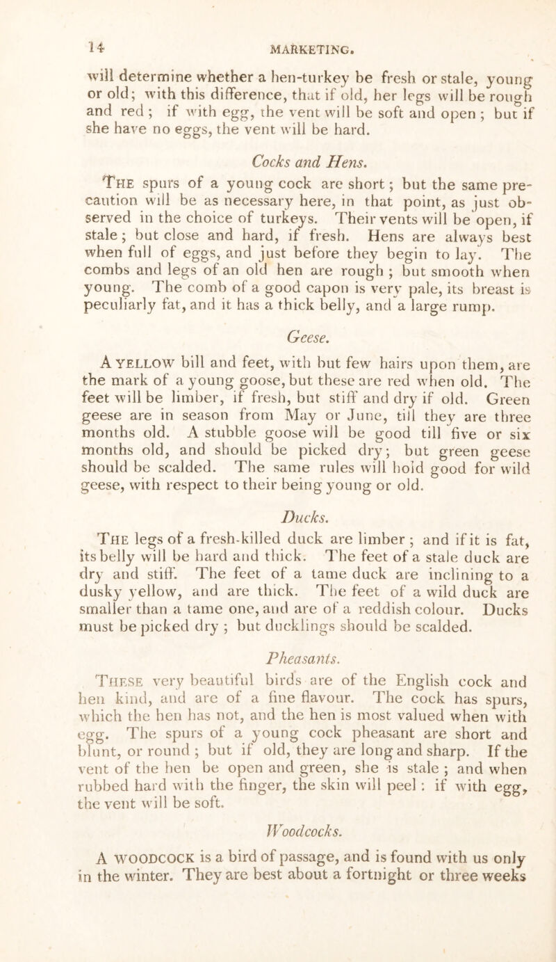 will determine whether a hen-turkey be fresh or stale, young or old; with this difference, that if old, her legs will be rough and red ; if with egg, the vent will be soft and open ; bur if she have no eggs, the vent will be hard. Cocks and Hens. The spurs of a young cock are short; but the same pre- caution will be as necessary here, in that point, as just ob- served in the choice of turkeys. Their vents will be open, if stale ; but close and hard, if fresh. Hens are always best when full of eggs, and just before they begin to lay. The combs and legs of an old hen are rough ; but smooth when young. The comb of a good capon is very pale, its breast is peculiarly fat, and it has a thick belly, and a large rump. Geese. A YELLOW bill and feet, with but few hairs upon them, are the mark of a young goose, but these are red when old. The feet will be limber, if fresh, but stiff* and dry if old. Green geese are in season from May or June, till they are three months old. A stubble goose will be good till five or six months old, and should be picked dry; but green geese should be scalded. The same rules will hold good for wild geese, with respect to their being young or old. Ducks. The legs of a fresh-killed duck are limber ; and if it is fat, its belly will be hard and thick. The feet of a stale duck are dry and stiff. The feet of a tame duck are inclining to a dusky yellow, and are thick. The feet of a wild duck are smaller than a tame one, and are of a reddish colour. Ducks must be picked dry ; but ducklings should be scalded. Pheasants. These very beautiful birds are of the English cock and hen kind, and are of a fine flavour. The cock has spurs, which the hen has not, and the hen is most valued when with egg. The spurs of a young cock pheasant are short and blunt, or round ; but if old, they are long and sharp. If the vent of the hen be open and green, she is stale ; and when rubbed hard with the finger, the skin will peel : if with egg, the vent will be soft. Woodcocks. A WOODCOCK is a bird of passage, and is found with us only- in the winter. They are best about a fortnight or three weeks