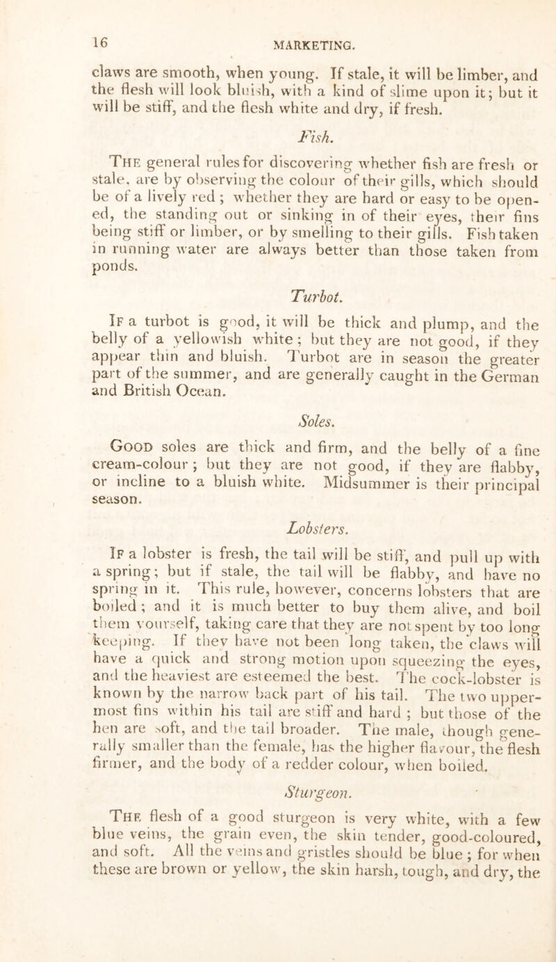 claws are smooth, when young. If stale, it will be limber, and the flesh will look bluish, with a kind of slime upon it; but it will be stiff, and the flesh white and dry, if fresh. Fish. The general rules for discovering 'whether fish are fresh or stale, are by observing the colour of their gills, which should be of a lively red ; whether they are hard or easy to be open- ed, the standing out or sinking in of their eyes, their fins being stiff or limber, or by smelling to their gills. Fish taken in running water are always better than those taken from ponds. Turbot. If a turbot is good, it will be thick and plump, and the belly of a yellowish white ; but they are not good, if they appear thin and bluish. Turbot are in season the greater part of the summer, and are generally caught in the German and British Ocean. Soles. Good soles are thick and firm, and the belly of a fine cream-colour ; but they are not good, if they are flabby, or incline to a bluish white. Midsummer is their principal season. Lobsters. If a lobster is fresh, the tail will be stiff, and pull up with aspring; but if stale, the tail will be flabby, and have no spring in it. This rule, however, concerns lobsters that are boiled ; and it is much better to buy them alive, and boil them vourself, taking care that they are not spent by too long keeping. If they have not been 'long taken, the claws will have a quick and strong motion upon squeezing the eyes, and the heaviest are esteemed the best. The cock-lobster is known by the narrow back part of his tail. The two upper- most fins within his tail are stiff and hard ; but those of the hen are >oft, and the tail broader. Tne male, chough gene- rally smaller than the female, has the higher flavour, the flesh firmer, and the body of a redder colour, when boiled. Sturgeon. The flesh of a good sturgeon is very white, with a few blue veins, the grain even, the skin tender, good-coloured, and soft. All the veins and gristles should be blue ; for when these are brown or yellow, the skin harsh, tough, and dry, the