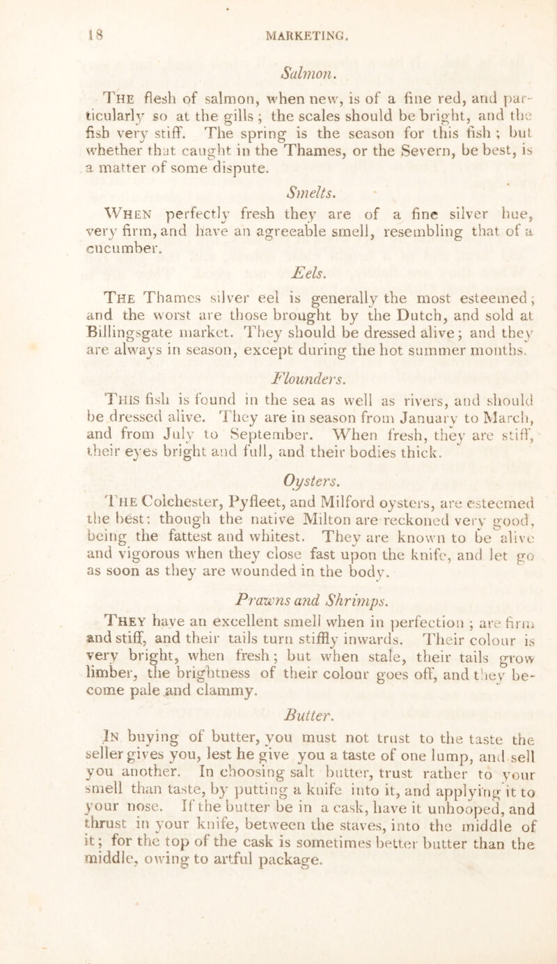 Salmon. The flesh of salmon, when new, is of a fine red, and par- ticularly so at the gills ; the scales should be bright, and the fish very stiff. The spring is the season for this fish ; but whether that caught in the Thames, or the Severn, be best, is a matter of some dispute. Smelts. When perfectly fresh they are of a fine silver hue, very firm, and have an agreeable smell, resembling that of a cucumber. Eels. The Thames silver eel is generally the most esteemed, and the worst are those brought by the Dutch, and sold at Billingsgate market. They should be dressed alive; and they are always in season, except during the hot summer months. Flounders. This fish is found in the sea as well as rivers, and should be dressed alive. They are in season from January to March, and from July to September. When fresh, they are stiff, their eyes bright and full, and their bodies thick. The Colchester, Pyfleet, and Milford oysters, are esteemed the best: though the native Milton are reckoned very good, being the fattest and whitest. They are known to be alive and vigorous when they close fast upon the knife, and let go as soon as they are wounded in the body. Prawns and Shrimps. They have an excellent smell when in perfection ; are firm and stiff, and their tails turn stiffly inwards. Their colour is very bright, when fresh; but when stale, their tails grow limber, the brightness of their colour goes off, and they be- come pale and clammy. Butter. In buying of butter, you must not trust to the taste the seller gives you, lest he give you a taste of one lump, and sell you another. In choosing salt butter, trust rather to your smell than taste, by putting a knife into it, and applying it to your nose. If the butter be in a cask, have it unhooped, and thrust in your knife, between the staves, into the middle of it; for the top of the cask is sometimes better butter than the middle, owing to artful package.