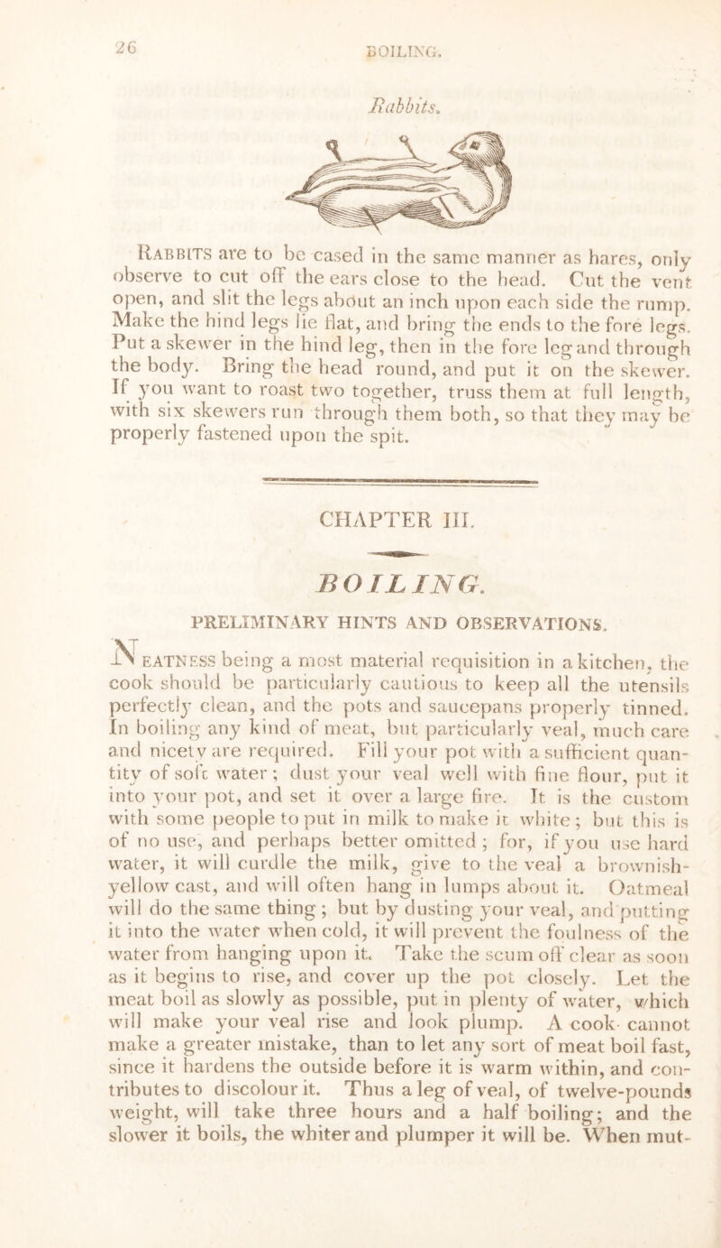 Babbits. Rabbits are to be cased in the same manner as hares, only observe to cut off the ears close to the head. Cut the vent open, and slit the legs about an inch upon each side the rump. Make the hind legs lie flat, and bring the ends to the fore legs. Put a skewer in the hind leg, then in the fore leg and through the body. Bring the head round, and put it on the skewer. If you want to roast two together, truss them at full length, with six skewers run through them both, so that they may be properly fastened upon the spit. CHAPTER III. BOIL IN G. PRELIMINARY HINTS AND OBSERVATIONS. iN eatness being a most material requisition in a kitchen, the cook should be particularly cautious to keep all the utensils perfect!}’ clean, and the pots and saucepans properly tinned. In boiling any kind of meat, but particularly veal, much care and nicety are required. Fill your pot with a sufficient quan- tity of soft water; dust your veal well with fine flour, put it into your pot, and set it over a large fire. It is the custom with some people to put in milk to make it white; but this is of no use, and perhaps better omitted; for, if you use hard water, it will curdle the milk, give to the veal a brownish- yellow cast, and will often hang in lumps about it. Oatmeal will do the same thing ; but by dusting your veal, and putting it into the water when cold, it will prevent the foulness of the water from hanging upon it. Take the scum off’ clear as soon as it begins to rise, and cover up the pot closely. Let the meat boil as slowly as possible, put in plenty of water, which will make your veal rise and look plump. A cook- cannot make a greater mistake, than to let any sort of meat boil fast, since it hardens the outside before it is warm within, and con- tributes to discolour it. Thus a leg of veal, of twelve-pounds weight, will take three hours and a half boiling; and the slower it boils, the whiter and plumper it will be. When mut-