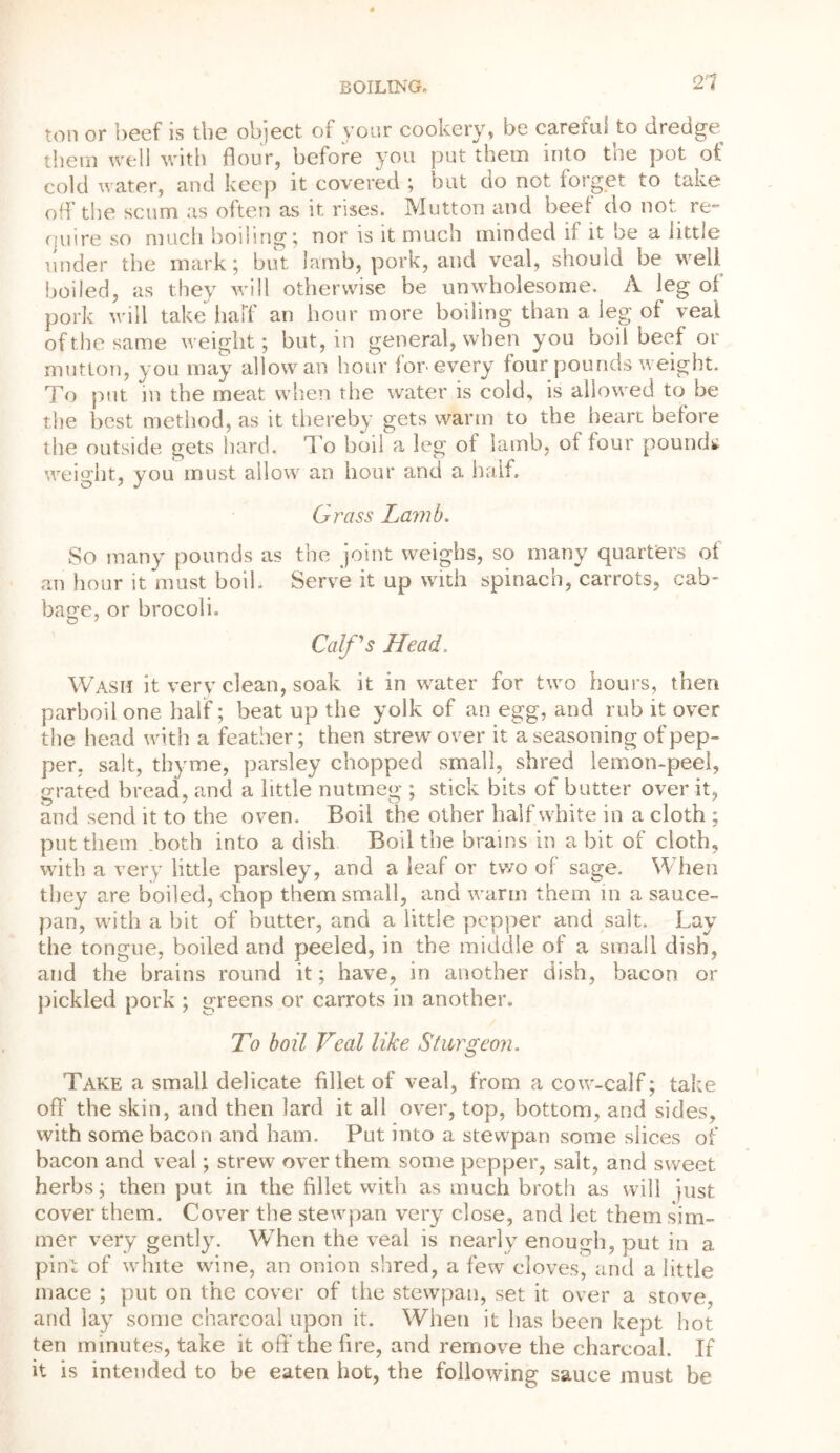 ton or beef is the object of your cookery, be careful to dredge^ them well with flour, before you put them into the pot of cold water, and keep it covered ; but do not forget to take off the scum as often as it rises. Mutton and beet do not re- quire so much boiling; nor is it much minded if it be a little under the mark; but lamb, pork, and veal, should be well boiled, as they will otherwise be unwholesome. A leg of pork will take half an hour more boiling than a ieg of veal of the same weight; but, in general, when you boil beef or mutton, you may allow an hour for-every four pounds weight. To put in the meat when the water is cold, is allowed to be the best method, as it thereby gets warm to the heart before the outside gets hard. To bod a leg of lamb, of four pounds weight, you must allow an hour and a half. Grass Lamb. So many pounds as the joint weighs, so many quarters of an hour it must hoik Serve it up with spinach, carrots, cab' bage, or brocoli. Calf's Head. Wash it very clean, soak it in water for two hours, then parboil one half; beat up the yolk of an egg, and rub it over the head with a feather; then strew over it a seasoning of pep- per, salt, thyme, parsley chopped small, shred lemon-peel, grated bread, and a little nutmeg ; stick bits of butter over it, and send it to the oven. Boil the other half white in a cloth ; put them .both into a dish Boil the brains in a bit of cloth, with a very little parsley, and a leaf or two of sage. When they are boiled, chop them small, and warm them in a sauce- pan, with a bit of butter, and a little pepper and salt. Lay the tongue, boiled and peeled, in the middle of a small dish, and the brains round it; have, in another dish, bacon or pickled pork ; greens or carrots in another. To boil Veal like Sturgeon. Take a small delicate fillet of veal, from a cow-calf; take off the skin, and then lard it all over, top, bottom, and sides, with some bacon and ham. Put into a stewpan some slices of bacon and veal; strew over them some pepper, salt, and sweet herbs; then put in the fillet with as much broth as will just cover them. Cover the stewpan very close, and let them sim- mer very gently. When the veal is nearly enough, put in a pint of white wine, an onion shred, a few cloves, and a little mace ; put on the cover of the stewpan, set it over a stove, and lay some charcoal upon it. When it has been kept hot ten minutes, take it off’the fire, and remove the charcoal. If it is intended to be eaten hot, the following sauce must be