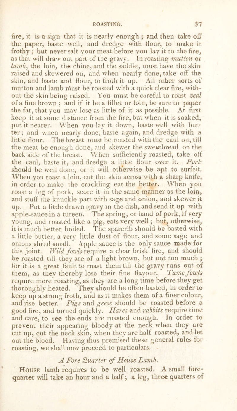 fire, it is a sign that it is nearly enough ; and then take off the paper, baste well, and dredge with flour, to make it frothy ; but never salt your meat before you lay it to the fire, as that will draw out part of the gravy. In roasting mutton or lamb, the loin, the chine, and the saddle, must have the skin raised and skewered on, and when nearly done, take off the skin, and baste and flour, to froth it up. All other sorts of mutton and lamb must be roasted with a quick clear fire, with- out the skin being raised. You must be careful to roast veal of a fine brown ; and if it be a fillet or loin, be sure to paper the fat, that you may lose as little of it as possible. At first keep it at some distance from the fire, but when it is soaked, put it nearer. When you lay it down, baste well with but' ter; and when nearly done, baste again, and dredge with a little flour. The breast must be roasted with the caul on, till the meat be enough done, and skewer the sweetbread on the back side of the breast. When sufficiently roasted, take off the caul, baste it, and dredge a little flour over it. Pork should be well done, or it will otherwise be apt to surfeit. WTien you roast a loin, cut the skin across with a sharp knife, in order to make the crackling eat the better. When you roast a leg of pork, score it in the same manner as the loin, and stuff the knuckle part with sage and onion, and skewer it up. Put a little drawn gravy in the dish, and send it up with apple-sauce in a tureen. The spring, or hand of pork, if very young, and roasted like a pig, eats very well; but, otherwise, it is much better boiled. The sparerib should be basted with a little butter, a very little dust of flour, and some sage and onions shred small. Apple sauce is the only sauce made for this joint. Wild fowls require a clear brisk fire, arid should be roasted till they are of a light brown, but not too much ; for it is a great fault to roast them till the gravy runs out of them, as they thereby lose their fine flavour. Tame fowls require more roasting, as they are a long time before they get thoroughly heated. They should be often basted, in order to keep up a strong froth, and as it makes them of a finer colour, and rise better. Pigs and geese should be roasted before a good fire, and turned quickly. Hayes and rabbits require time and care, to see the ends are roasted enough. In order to prevent their appearing bloody at the neck when they are cut up, cut the neck skin, when they are half roasted, and let out the blood. Having thus premised these general rules for roasting, we shall now proceed to particulars. A Fore Quarter of House Lamb. House lamb requires to be well roasted. A small fore- quarter will take an hour and a half; a leg, three quarters of