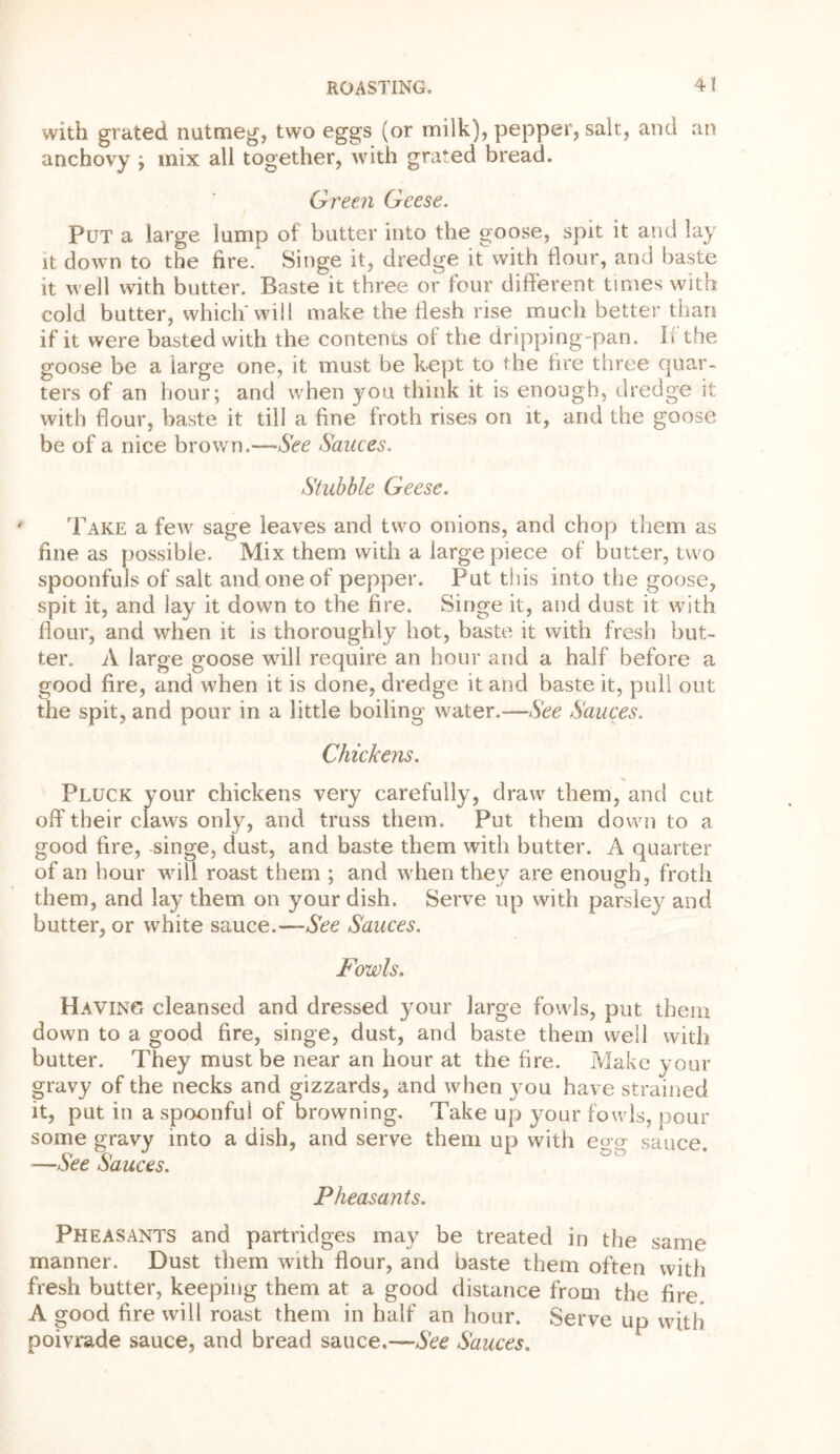 with grated nutmeg, two eggs (or milk), pepper, salt, and an anchovy ; mix all together, with grated bread. Green Geese. Put a large lump of butter into the goose, spit it and lay it down to the fire. Singe it, dredge it with flour, and baste it well with butter. Baste it three or tour different times with cold butter, which will make the flesh rise much better than if it were basted with the contents of the dripping-pan. If the goose be a large one, it must be kept to the fire three quar- ters of an hour; and when you think it is enough, dredge it with flour, baste it till a fine froth rises on it, and the goose be of a nice brown.—See Sauces. Stubble Geese. ’Fake a few sage leaves and two onions, and chop them as fine as possible. Mix them with a large piece of butter, two spoonfuls of salt and one of pepper. Put this into the goose, spit it, and lay it down to the fire. Singe it, and dust it with flour, and when it is thoroughly hot, baste it with fresh but- ter. A large goose will require an hour and a half before a good fire, and when it is done, dredge it and baste it, pull out the spit, and pour in a little boiling water.—See Sauces. Chickens. Pluck your chickens very carefully, draw them, and cut off their claws only, and truss them. Put them down to a good fire, singe, dust, and baste them with butter. A quarter of an hour will roast them ; and when they are enough, froth them, and lay them on your dish. Serve up with parsley and butter, or white sauce.— See Sauces. Fowls. Having cleansed and dressed your large fowls, put them down to a good fire, singe, dust, and baste them well with butter. They must be near an hour at the fire. Make your gravy of the necks and gizzards, and when you have strained it, put in a spoonful of browning. Take up your fowls, pour some gravy into a dish, and serve them up with e<w sauce —Ace Sauces. Pheasants. Pheasants and partridges may be treated in the same manner. Dust them with flour, and baste them often with fresh butter, keeping them at a good distance from the fire A good fire will roast them in half an hour. Serve up with poivrade sauce, and bread sauce.—Ace Sauces.