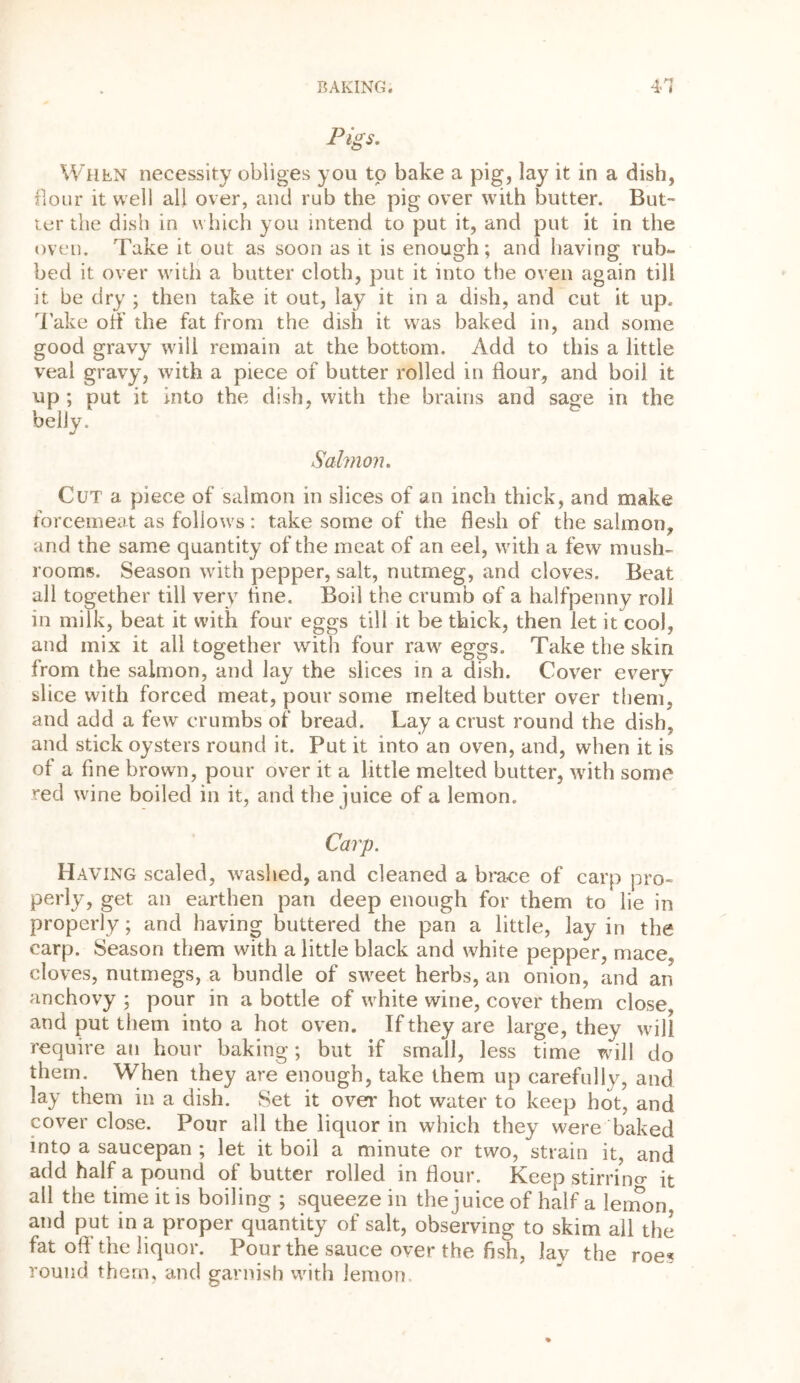 M Pigs. When necessity obliges you to bake a pig, lay it in a dish, flour it well all over, and rub the pig over with butter. But- ter the dish in which you intend to put it, and put it in the oven. Take it out as soon as it is enough; and having rub- bed it over with a butter cloth, put it into the oven again till it be dry ; then take it out, lay it in a dish, and cut it up. Take off the fat from the dish it was baked in, and some good gravy will remain at the bottom. Add to this a little veal gravy, with a piece of butter rolled in flour, and boil it up ; put it into the dish, with the brains and sage in the belly. Salmon. Cut a piece of salmon in slices of an inch thick, and make forcemeat as follows: take some of the flesh of the salmon, and the same quantity of the meat of an eel, with a few mush- rooms. Season with pepper, salt, nutmeg, and cloves. Beat all together till very tine. Boil the crumb of a halfpenny roll in milk, beat it with four eggs till it be thick, then let it cool, and mix it all together with four raw eggs. Take the skin from the salmon, and lay the slices in a dish. Cover every slice with forced meat, pour some melted butter over them, and add a few crumbs of bread. Lay a crust round the dish, and stick oysters round it. Put it into an oven, and, when it is of a fine brown, pour over it a little melted butter, with some red wine boiled in it, and the juice of a lemon. Carp. Having scaled, washed, and cleaned a brave of carp pro- perly, get an earthen pan deep enough for them to lie in properly; and having buttered the pan a little, lay in the carp. Season them with a little black and white pepper, mace, cloves, nutmegs, a bundle of sweet herbs, an onion, and an anchovy ; pour in a bottle of white wine, cover them close and put them into a hot oven. If they are large, they will require an hour baking; but if small, less time will do them. When they are enough, take them up carefully, and lay them in a dish. Set it over hot water to keep hot, and cover close. Pour all the liquor in which they were baked into a saucepan ; let it boil a minute or two, strain it, and add half a pound of butter rolled in flour. Keep stirrino- it all the time it is boiling ; squeeze in the juice of half a lemon, and put in a proper quantity of salt, observing to skim ail the fat oft the liquor. Pour the sauce over the fish, lay the roe? round them, and garnish with lemon.