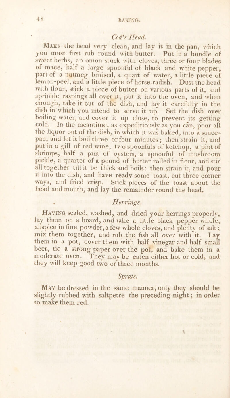 Cod's Head. Make the head very clean, and lay it in the pan, which you must first rub round with butter. Put in a bundle of sweet herbs, an onion stuck with cloves, three or four blades of mace, halt a large spoonful of black and white pepper, part of a nutmeg bruised, a quart of water, a little piece of lemon-peel, and a little piece of horse-radish. Dust the head with flour, stick a piece of butter on various parts of it, and sprinkle raspings all over it, put it into the oven, and when enough, take it out of the dish, and lay it carefully in the dish in which you intend to serve it up. Set the dish over boiling water, and cover it up close, to prevent its getting cold. In the meantime, as expeditiously as you can, pour all the liquor out of the dish, in which it was baked, into a sauce- pan, and let it boil three or four minutes ; then strain it, and put in a gill of red wine, two spoonfuls of ketchup, a pint of shrimps, half a pint of oysters, a spoonful of mushroom pickle, a quarter of a pound of butter rolled in flour, and stir all together till it be thick and boils: then strain it, and pour it into the dish, and have ready some toast, cut three corner ways, and fried crisp. Stick pieces of the toast about the head and mouth, and lay the remainder round the head. * Herrings. Having scaled, washed, and dried your herrings properly, lay them on a board, and take a little black pepper whole, allspice in fine powder, a few w^hole cloves, and plenty of salt; mix them together, and rub the fish all over with it. Lay them in a pot, cover them with half vinegar and half small beer, tie a strong paper over the pot, and bake them in a moderate oven. They may be eaten either hot or cold, and they will keep good two or three months. Sprats. May be dressed in the same manner, only they should be slightly rubbed with saltpetre the preceding night; in order to make them red.