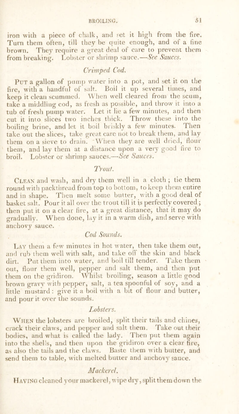 iron with a piece of chalk, and set it high from the fire. Turn them often, till they be quite enough, and of a fine brown. They require a great deal of care to prevent them from breaking. Lobster or shrimp sauce.—See Sauces. Crimped Cod. Put a gallon of pump water into a pot, and set it on the fire, with a handful of salt. Boil it up several times, and keep it clean scummed. When well cleared from the scum, take a middling cod, as fresh as possible, and throw it into a tub of fresh pump water. Let it lie a few minutes, and then cut it into slices two inches thick. Throw these into the boiling brine, and let it boil briskly a few minutes. Then take out the slices, take great care not to break them, and lay them on a sieve to drain. 'When they are well dried, flour them, and lay them at a distance upon a very good fire to broil. Lobster or shrimp sauces.—See Sauces. Trout. Clean and wash, and dry them well in a cloth ; tie them round with packthread from top to bottom, to keep them entire and in shape. Then melt some butter, with a good deal of basket salt. Pour it all over the trout till it is perfectly covered; then put it on a clear fire, at a great distance, that it may do gradually. When done, lay it in a warm dish, and serve with anchovy sauce. Cod Sounds. * Lay them a few minutes in hot water, then take them out, and rub them well with salt, and take off the skin and black dirt. Put them into water, and boil till tender. Take them out, flour them well, pepper and salt them, and then put them on the gridiron. Whilst broiling, season a little good brown gravy with pepper, salt, a tea spoonful of soy, and a little mustard : give it a boil with a bit of flour and butter, and pour it. over the sounds. Lobsters. When the lobsters are broiled, split their tails and chines, crack their claws, and pepper and salt them. Take out their bodies, and what is called the lady. Then put them again into the shells, and then upon the gridiron over a clear fire, as also the tails and the claws. Baste them with butter, and send them to table, with melted butter and anchovy sauce. Mackerel. Having cleaned your mackerel, wipe dry, split them down the